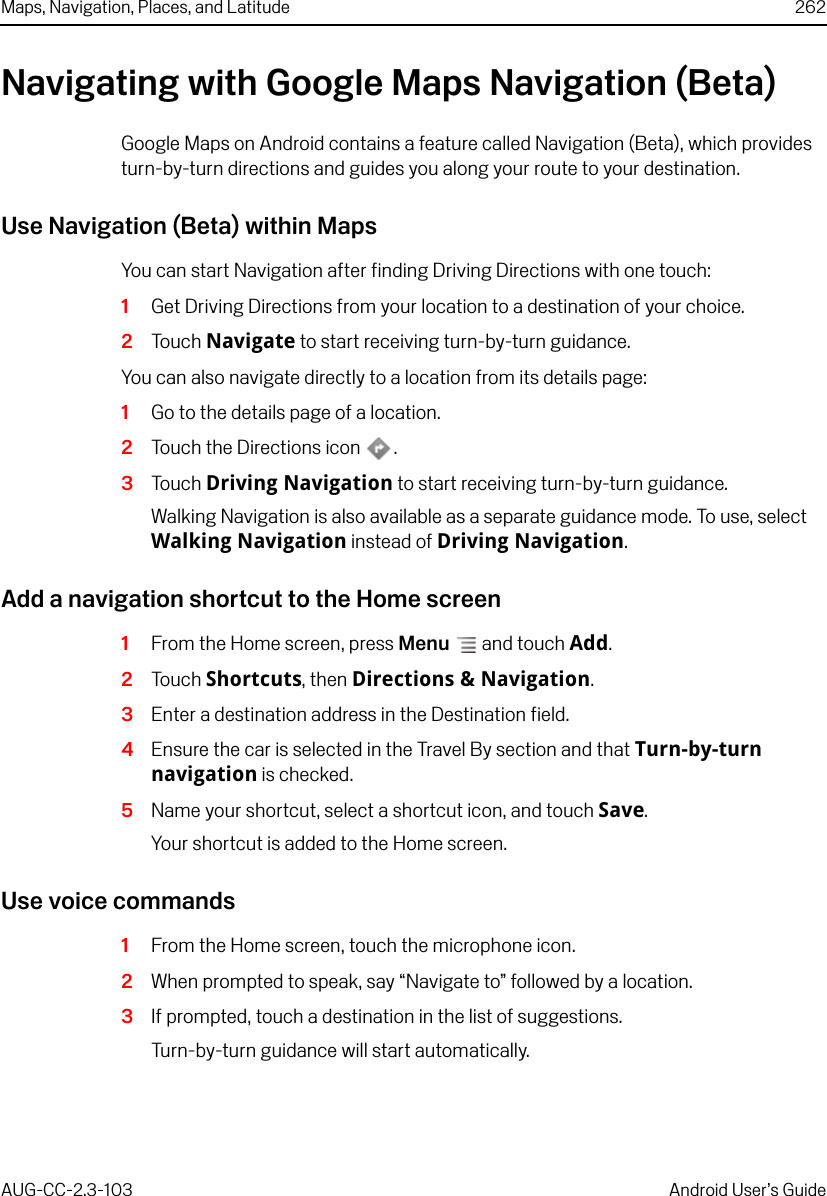 Maps, Navigation, Places, and Latitude 262AUG-CC-2.3-103 Android User’s GuideNavigating with Google Maps Navigation (Beta)Google Maps on Android contains a feature called Navigation (Beta), which provides turn-by-turn directions and guides you along your route to your destination. Use Navigation (Beta) within MapsYou can start Navigation after finding Driving Directions with one touch:1Get Driving Directions from your location to a destination of your choice.2Touch Navigate to start receiving turn-by-turn guidance.You can also navigate directly to a location from its details page:1Go to the details page of a location. 2Touch the Directions icon .3Touch Driving Navigation to start receiving turn-by-turn guidance. Walking Navigation is also available as a separate guidance mode. To use, select Walking Navigation instead of Driving Navigation.Add a navigation shortcut to the Home screen1From the Home screen, press Menu  and touch Add.2Touch Shortcuts, then Directions &amp; Navigation.3Enter a destination address in the Destination field.4Ensure the car is selected in the Travel By section and that Turn-by-turn navigation is checked.5Name your shortcut, select a shortcut icon, and touch Save. Your shortcut is added to the Home screen.Use voice commands1From the Home screen, touch the microphone icon. 2When prompted to speak, say “Navigate to” followed by a location. 3If prompted, touch a destination in the list of suggestions. Turn-by-turn guidance will start automatically.