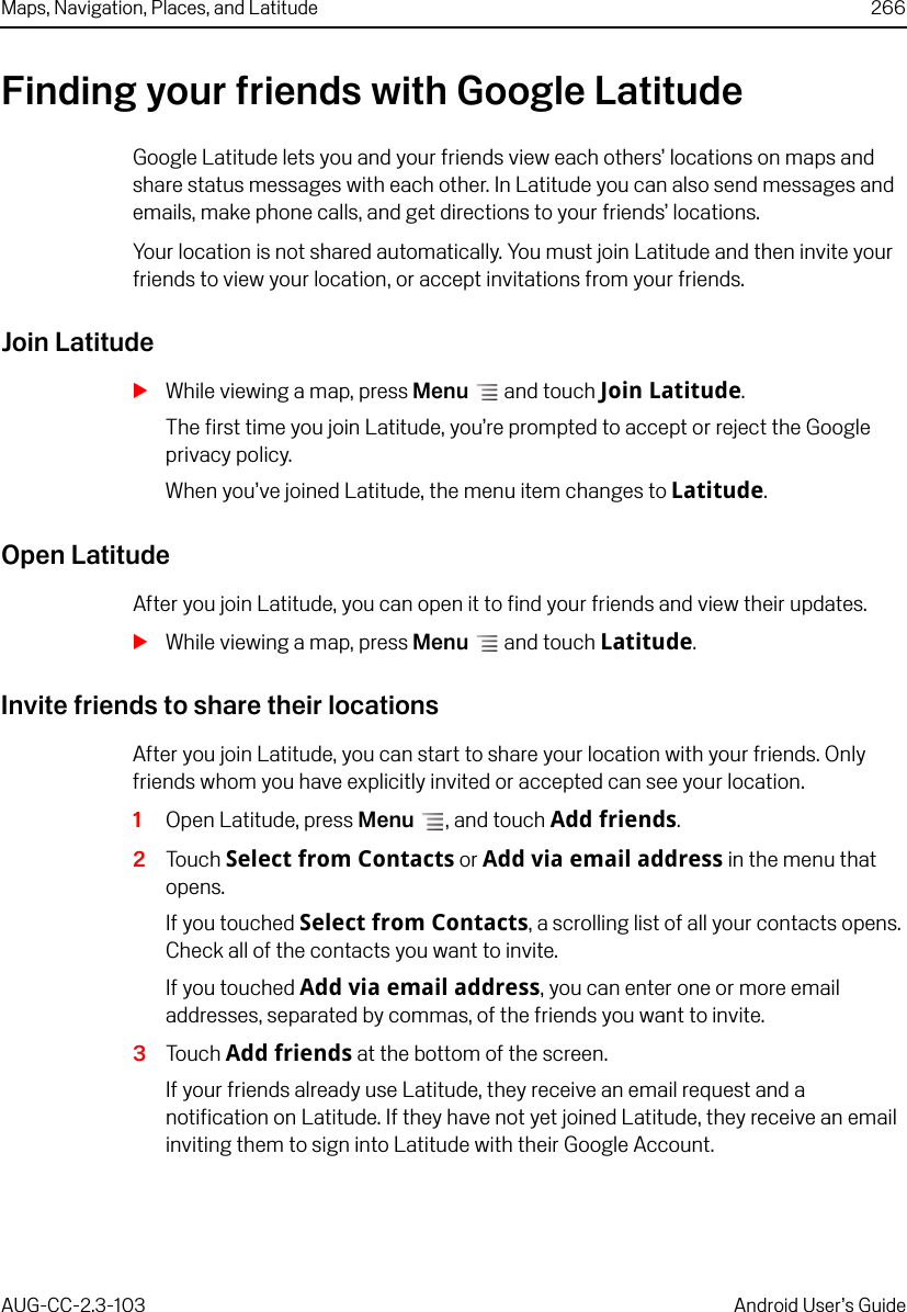 Maps, Navigation, Places, and Latitude 266AUG-CC-2.3-103 Android User’s GuideFinding your friends with Google LatitudeGoogle Latitude lets you and your friends view each others’ locations on maps and share status messages with each other. In Latitude you can also send messages and emails, make phone calls, and get directions to your friends’ locations. Your location is not shared automatically. You must join Latitude and then invite your friends to view your location, or accept invitations from your friends. Join LatitudeSWhile viewing a map, press Menu  and touch Join Latitude.The first time you join Latitude, you’re prompted to accept or reject the Google privacy policy.When you’ve joined Latitude, the menu item changes to Latitude.Open LatitudeAfter you join Latitude, you can open it to find your friends and view their updates.SWhile viewing a map, press Menu  and touch Latitude.Invite friends to share their locationsAfter you join Latitude, you can start to share your location with your friends. Only friends whom you have explicitly invited or accepted can see your location.1Open Latitude, press Menu , and touch Add friends. 2Touch Select from Contacts or Add via email address in the menu that opens.If you touched Select from Contacts, a scrolling list of all your contacts opens. Check all of the contacts you want to invite.If you touched Add via email address, you can enter one or more email addresses, separated by commas, of the friends you want to invite.3Touch Add friends at the bottom of the screen.If your friends already use Latitude, they receive an email request and a notification on Latitude. If they have not yet joined Latitude, they receive an email inviting them to sign into Latitude with their Google Account. 