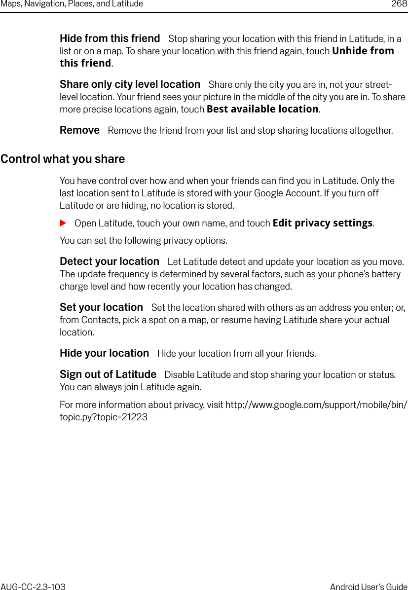 Maps, Navigation, Places, and Latitude 268AUG-CC-2.3-103 Android User’s GuideHide from this friend  Stop sharing your location with this friend in Latitude, in a list or on a map. To share your location with this friend again, touch Unhide from this friend.Share only city level location  Share only the city you are in, not your street-level location. Your friend sees your picture in the middle of the city you are in. To share more precise locations again, touch Best available location. Remove  Remove the friend from your list and stop sharing locations altogether. Control what you shareYou have control over how and when your friends can find you in Latitude. Only the last location sent to Latitude is stored with your Google Account. If you turn off Latitude or are hiding, no location is stored.SOpen Latitude, touch your own name, and touch Edit privacy settings.You can set the following privacy options. Detect your location  Let Latitude detect and update your location as you move. The update frequency is determined by several factors, such as your phone’s battery charge level and how recently your location has changed. Set your location  Set the location shared with others as an address you enter; or, from Contacts, pick a spot on a map, or resume having Latitude share your actual location.Hide your location  Hide your location from all your friends.Sign out of Latitude  Disable Latitude and stop sharing your location or status. You can always join Latitude again.For more information about privacy, visit http://www.google.com/support/mobile/bin/topic.py?topic=21223