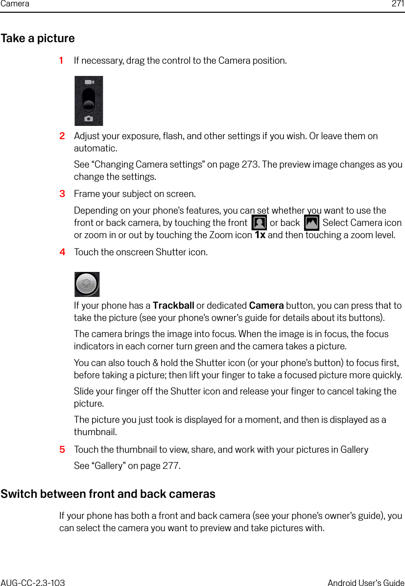 Camera 271AUG-CC-2.3-103 Android User’s GuideTake a picture1If necessary, drag the control to the Camera position.2Adjust your exposure, flash, and other settings if you wish. Or leave them on automatic.See “Changing Camera settings” on page 273. The preview image changes as you change the settings.3Frame your subject on screen.Depending on your phone’s features, you can set whether you want to use the front or back camera, by touching the front   or back   Select Camera icon or zoom in or out by touching the Zoom icon 1x and then touching a zoom level.4Touch the onscreen Shutter icon.If your phone has a Trackball or dedicated Camera button, you can press that to take the picture (see your phone’s owner’s guide for details about its buttons).The camera brings the image into focus. When the image is in focus, the focus indicators in each corner turn green and the camera takes a picture.You can also touch &amp; hold the Shutter icon (or your phone’s button) to focus first, before taking a picture; then lift your finger to take a focused picture more quickly. Slide your finger off the Shutter icon and release your finger to cancel taking the picture.The picture you just took is displayed for a moment, and then is displayed as a thumbnail.5Touch the thumbnail to view, share, and work with your pictures in GallerySee “Gallery” on page 277.Switch between front and back camerasIf your phone has both a front and back camera (see your phone’s owner’s guide), you can select the camera you want to preview and take pictures with.