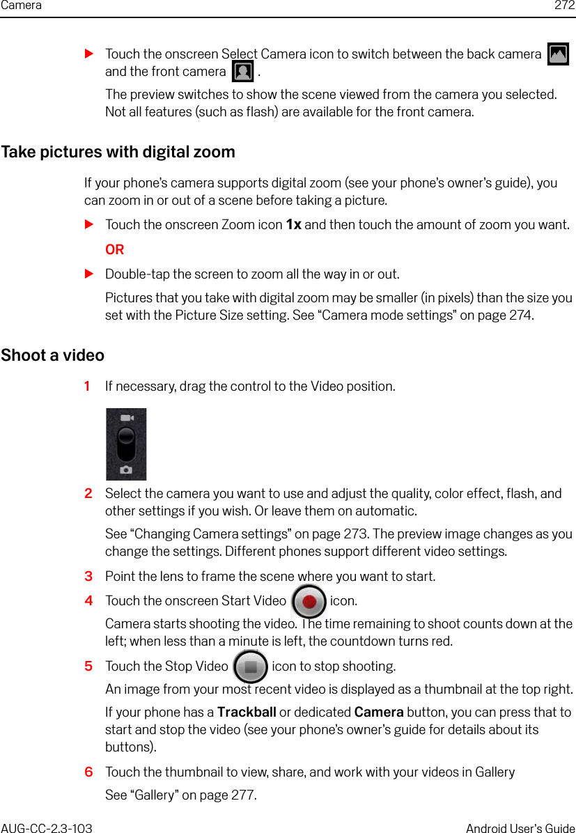 Camera 272AUG-CC-2.3-103 Android User’s GuideSTouch the onscreen Select Camera icon to switch between the back camera   and the front camera   .The preview switches to show the scene viewed from the camera you selected. Not all features (such as flash) are available for the front camera.Take pictures with digital zoomIf your phone’s camera supports digital zoom (see your phone’s owner’s guide), you can zoom in or out of a scene before taking a picture.STouch the onscreen Zoom icon 1x and then touch the amount of zoom you want.ORSDouble-tap the screen to zoom all the way in or out.Pictures that you take with digital zoom may be smaller (in pixels) than the size you set with the Picture Size setting. See “Camera mode settings” on page 274.Shoot a video1If necessary, drag the control to the Video position.2Select the camera you want to use and adjust the quality, color effect, flash, and other settings if you wish. Or leave them on automatic.See “Changing Camera settings” on page 273. The preview image changes as you change the settings. Different phones support different video settings.3Point the lens to frame the scene where you want to start.4Touch the onscreen Start Video   icon.Camera starts shooting the video. The time remaining to shoot counts down at the left; when less than a minute is left, the countdown turns red.5Touch the Stop Video   icon to stop shooting.An image from your most recent video is displayed as a thumbnail at the top right.If your phone has a Trackball or dedicated Camera button, you can press that to start and stop the video (see your phone’s owner’s guide for details about its buttons).6Touch the thumbnail to view, share, and work with your videos in GallerySee “Gallery” on page 277.