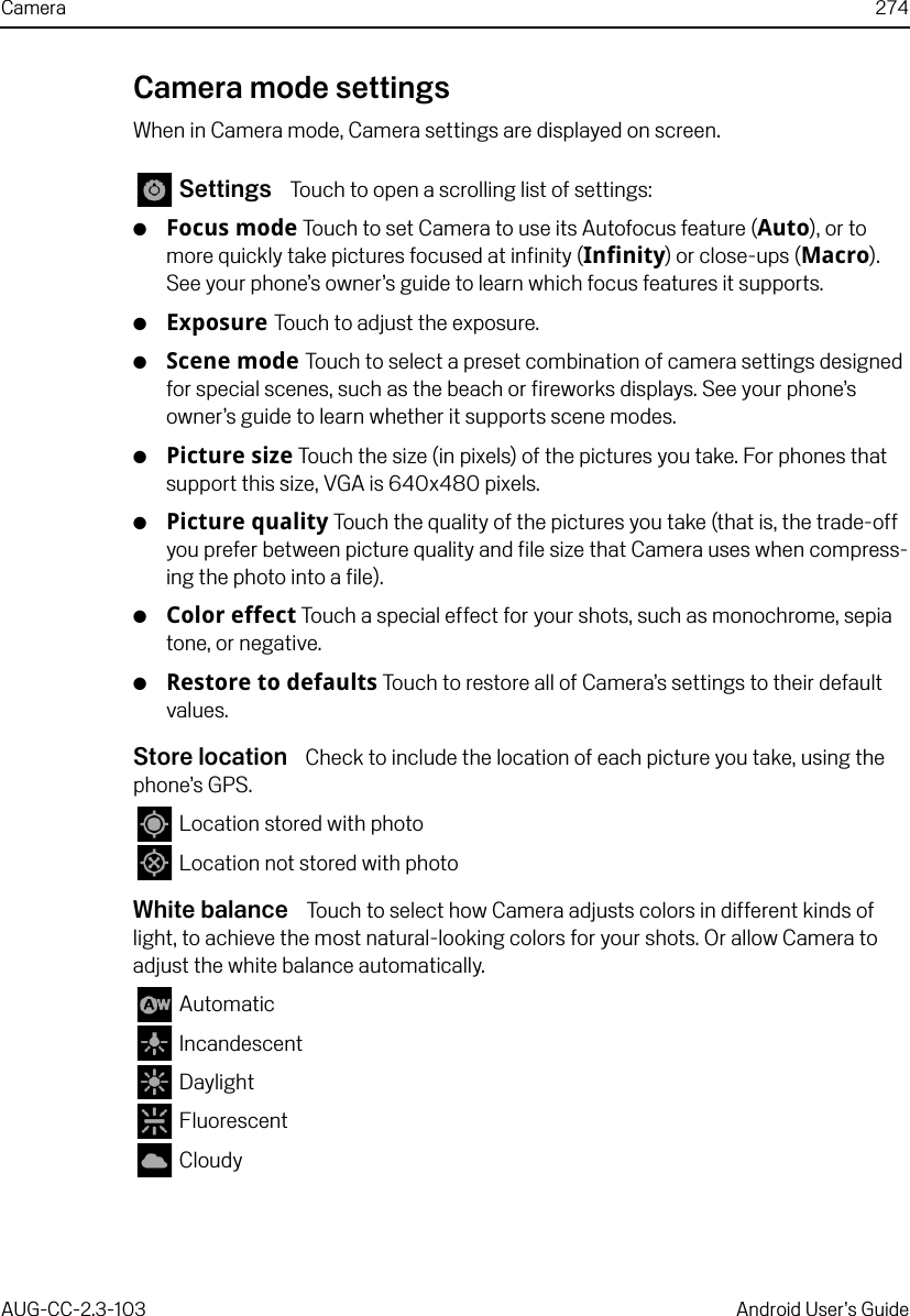 Camera 274AUG-CC-2.3-103 Android User’s GuideCamera mode settingsWhen in Camera mode, Camera settings are displayed on screen. Settings  Touch to open a scrolling list of settings:GFocus mode Touch to set Camera to use its Autofocus feature (Auto), or to more quickly take pictures focused at infinity (Infinity) or close-ups (Macro). See your phone’s owner’s guide to learn which focus features it supports.GExposure Touch to adjust the exposure.GScene mode Touch to select a preset combination of camera settings designed for special scenes, such as the beach or fireworks displays. See your phone’s owner’s guide to learn whether it supports scene modes.GPicture size Touch the size (in pixels) of the pictures you take. For phones that support this size, VGA is 640x480 pixels.GPicture quality Touch the quality of the pictures you take (that is, the trade-off you prefer between picture quality and file size that Camera uses when compress-ing the photo into a file).GColor effect Touch a special effect for your shots, such as monochrome, sepia tone, or negative.GRestore to defaults Touch to restore all of Camera’s settings to their default values.Store location  Check to include the location of each picture you take, using the phone’s GPS. Location stored with photo Location not stored with photoWhite balance  Touch to select how Camera adjusts colors in different kinds of light, to achieve the most natural-looking colors for your shots. Or allow Camera to adjust the white balance automatically. Automatic Incandescent Daylight Fluorescent Cloudy