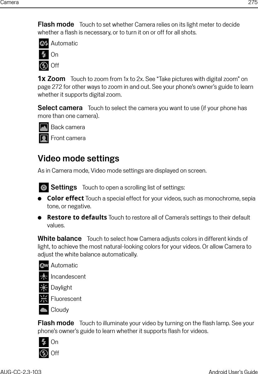 Camera 275AUG-CC-2.3-103 Android User’s GuideFlash mode  Touch to set whether Camera relies on its light meter to decide whether a flash is necessary, or to turn it on or off for all shots.  Automatic On  Off1x Zoom  Touch to zoom from 1x to 2x. See “Take pictures with digital zoom” on page 272 for other ways to zoom in and out. See your phone’s owner’s guide to learn whether it supports digital zoom.Select camera  Touch to select the camera you want to use (if your phone has more than one camera). Back camera Front cameraVideo mode settingsAs in Camera mode, Video mode settings are displayed on screen. Settings  Touch to open a scrolling list of settings:GColor effect Touch a special effect for your videos, such as monochrome, sepia tone, or negative.GRestore to defaults Touch to restore all of Camera’s settings to their default values.White balance  Touch to select how Camera adjusts colors in different kinds of light, to achieve the most natural-looking colors for your videos. Or allow Camera to adjust the white balance automatically. Automatic Incandescent Daylight Fluorescent CloudyFlash mode  Touch to illuminate your video by turning on the flash lamp. See your phone’s owner’s guide to learn whether it supports flash for videos. On  Off