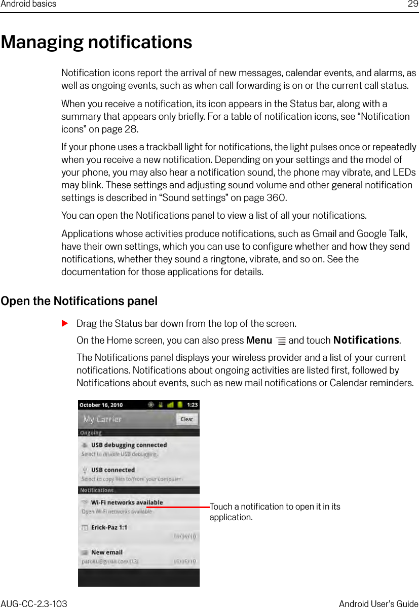 Android basics 29AUG-CC-2.3-103 Android User’s GuideManaging notificationsNotification icons report the arrival of new messages, calendar events, and alarms, as well as ongoing events, such as when call forwarding is on or the current call status.When you receive a notification, its icon appears in the Status bar, along with a summary that appears only briefly. For a table of notification icons, see “Notification icons” on page 28. If your phone uses a trackball light for notifications, the light pulses once or repeatedly when you receive a new notification. Depending on your settings and the model of your phone, you may also hear a notification sound, the phone may vibrate, and LEDs may blink. These settings and adjusting sound volume and other general notification settings is described in “Sound settings” on page 360.You can open the Notifications panel to view a list of all your notifications. Applications whose activities produce notifications, such as Gmail and Google Talk, have their own settings, which you can use to configure whether and how they send notifications, whether they sound a ringtone, vibrate, and so on. See the documentation for those applications for details.Open the Notifications panelSDrag the Status bar down from the top of the screen.On the Home screen, you can also press Menu  and touch Notifications.The Notifications panel displays your wireless provider and a list of your current notifications. Notifications about ongoing activities are listed first, followed by Notifications about events, such as new mail notifications or Calendar reminders.Touch a notification to open it in its application.