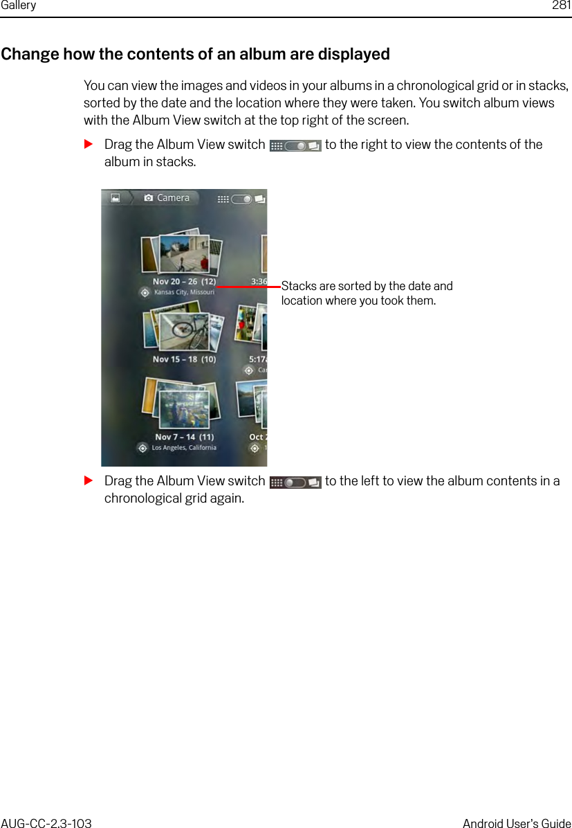Gallery 281AUG-CC-2.3-103 Android User’s GuideChange how the contents of an album are displayedYou can view the images and videos in your albums in a chronological grid or in stacks, sorted by the date and the location where they were taken. You switch album views with the Album View switch at the top right of the screen.SDrag the Album View switch   to the right to view the contents of the album in stacks.SDrag the Album View switch   to the left to view the album contents in a chronological grid again.Stacks are sorted by the date and location where you took them.