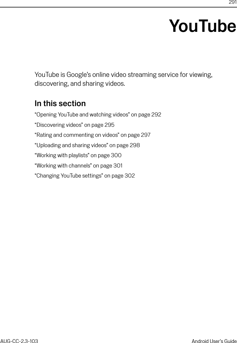 291AUG-CC-2.3-103 Android User’s GuideYouTubeYouTube is Google’s online video streaming service for viewing, discovering, and sharing videos.In this section“Opening YouTube and watching videos” on page 292“Discovering videos” on page 295“Rating and commenting on videos” on page 297“Uploading and sharing videos” on page 298“Working with playlists” on page 300“Working with channels” on page 301“Changing YouTube settings” on page 302