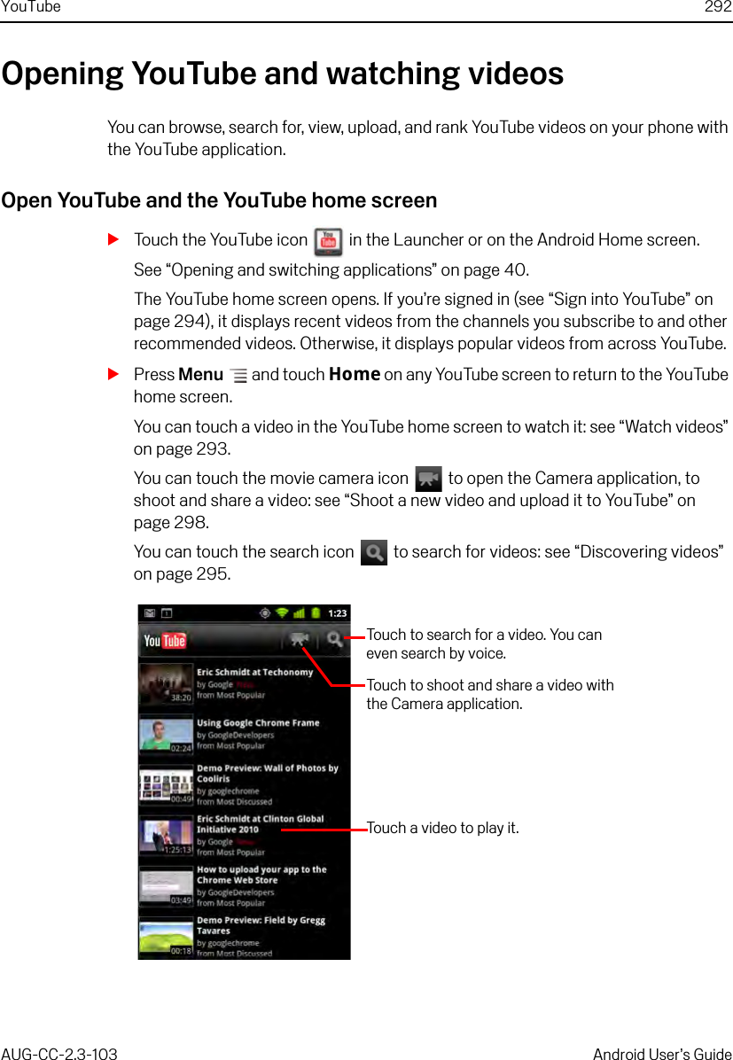 YouTube 292AUG-CC-2.3-103 Android User’s GuideOpening YouTube and watching videosYou can browse, search for, view, upload, and rank YouTube videos on your phone with the YouTube application.Open YouTube and the YouTube home screenSTouch the YouTube icon   in the Launcher or on the Android Home screen.See “Opening and switching applications” on page 40.The YouTube home screen opens. If you’re signed in (see “Sign into YouTube” on page 294), it displays recent videos from the channels you subscribe to and other recommended videos. Otherwise, it displays popular videos from across YouTube.SPress Menu  and touch Home on any YouTube screen to return to the YouTube home screen.You can touch a video in the YouTube home screen to watch it: see “Watch videos” on page 293.You can touch the movie camera icon   to open the Camera application, to shoot and share a video: see “Shoot a new video and upload it to YouTube” on page 298.You can touch the search icon   to search for videos: see “Discovering videos” on page 295.Touch to shoot and share a video with the Camera application.Touch to search for a video. You can even search by voice.Touch a video to play it.