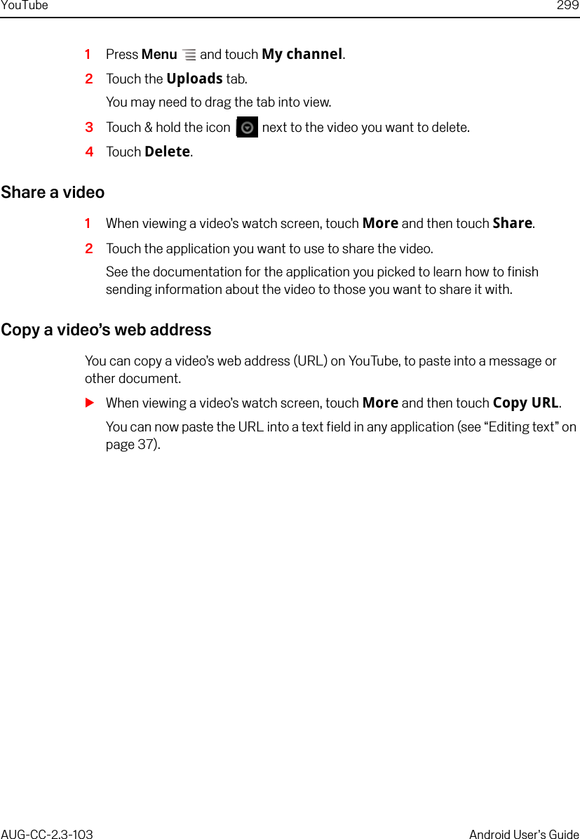 YouTube 299AUG-CC-2.3-103 Android User’s Guide1Press Menu  and touch My channel.2Touch the Uploads tab.You may need to drag the tab into view.3Touch &amp; hold the icon   next to the video you want to delete.4Touch Delete.Share a video1When viewing a video’s watch screen, touch More and then touch Share.2Touch the application you want to use to share the video.See the documentation for the application you picked to learn how to finish sending information about the video to those you want to share it with.Copy a video’s web addressYou can copy a video’s web address (URL) on YouTube, to paste into a message or other document.SWhen viewing a video’s watch screen, touch More and then touch Copy URL.You can now paste the URL into a text field in any application (see “Editing text” on page 37).