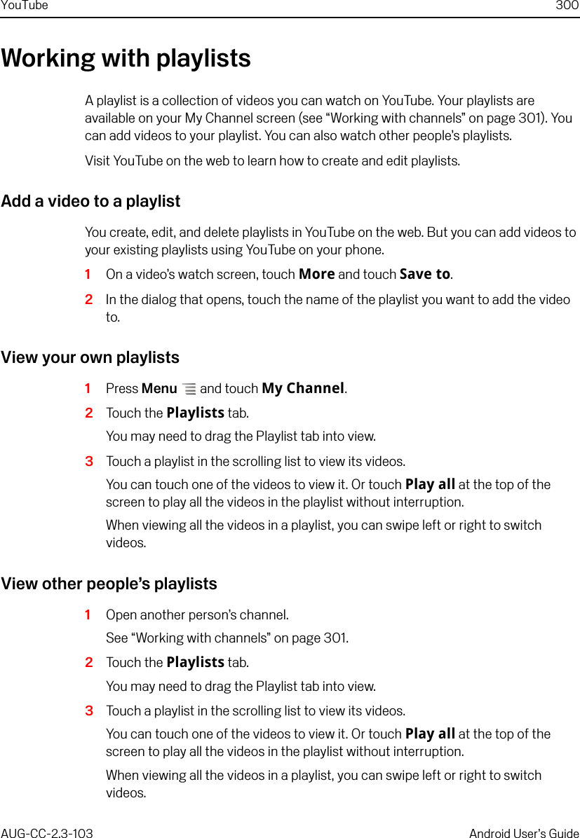 YouTube 300AUG-CC-2.3-103 Android User’s GuideWorking with playlistsA playlist is a collection of videos you can watch on YouTube. Your playlists are available on your My Channel screen (see “Working with channels” on page 301). You can add videos to your playlist. You can also watch other people’s playlists.Visit YouTube on the web to learn how to create and edit playlists.Add a video to a playlistYou create, edit, and delete playlists in YouTube on the web. But you can add videos to your existing playlists using YouTube on your phone.1On a video’s watch screen, touch More and touch Save to.2In the dialog that opens, touch the name of the playlist you want to add the video to.View your own playlists1Press Menu  and touch My Channel.2Touch the Playlists tab.You may need to drag the Playlist tab into view.3Touch a playlist in the scrolling list to view its videos.You can touch one of the videos to view it. Or touch Play all at the top of the screen to play all the videos in the playlist without interruption.When viewing all the videos in a playlist, you can swipe left or right to switch videos.View other people’s playlists1Open another person’s channel.See “Working with channels” on page 301.2Touch the Playlists tab.You may need to drag the Playlist tab into view.3Touch a playlist in the scrolling list to view its videos.You can touch one of the videos to view it. Or touch Play all at the top of the screen to play all the videos in the playlist without interruption.When viewing all the videos in a playlist, you can swipe left or right to switch videos.