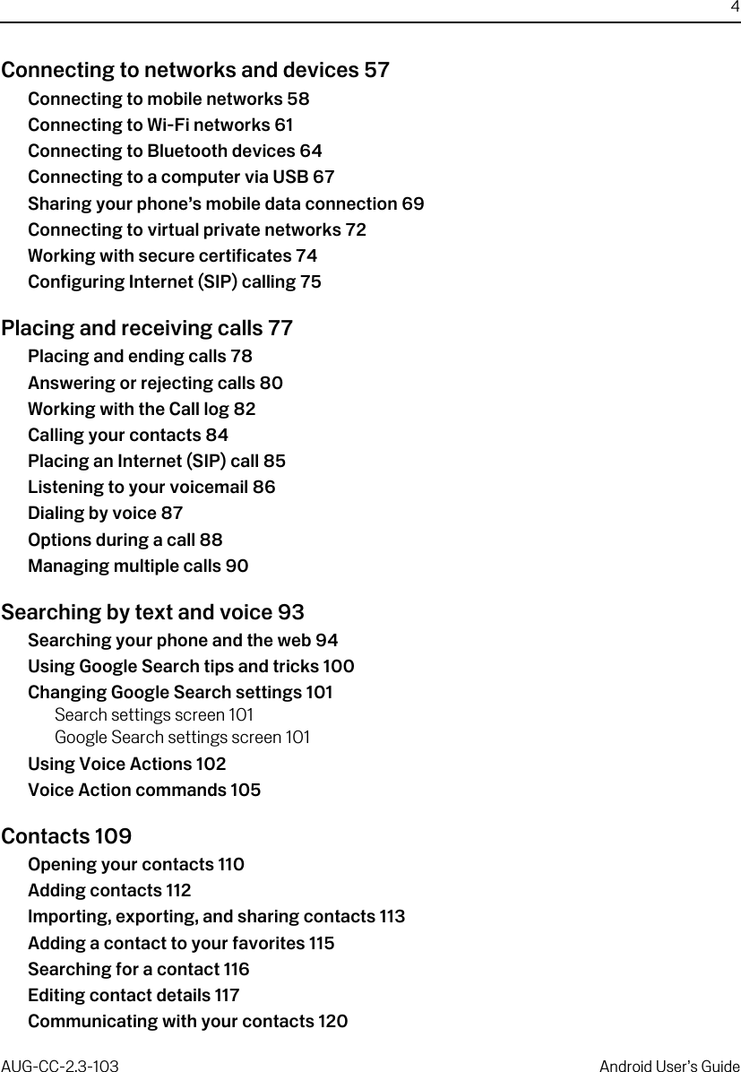 4AUG-CC-2.3-103 Android User’s GuideConnecting to networks and devices 57Connecting to mobile networks 58Connecting to Wi-Fi networks 61Connecting to Bluetooth devices 64Connecting to a computer via USB 67Sharing your phone’s mobile data connection 69Connecting to virtual private networks 72Working with secure certificates 74Configuring Internet (SIP) calling 75Placing and receiving calls 77Placing and ending calls 78Answering or rejecting calls 80Working with the Call log 82Calling your contacts 84Placing an Internet (SIP) call 85Listening to your voicemail 86Dialing by voice 87Options during a call 88Managing multiple calls 90Searching by text and voice 93Searching your phone and the web 94Using Google Search tips and tricks 100Changing Google Search settings 101Search settings screen 101Google Search settings screen 101Using Voice Actions 102Voice Action commands 105Contacts 109Opening your contacts 110Adding contacts 112Importing, exporting, and sharing contacts 113Adding a contact to your favorites 115Searching for a contact 116Editing contact details 117Communicating with your contacts 120