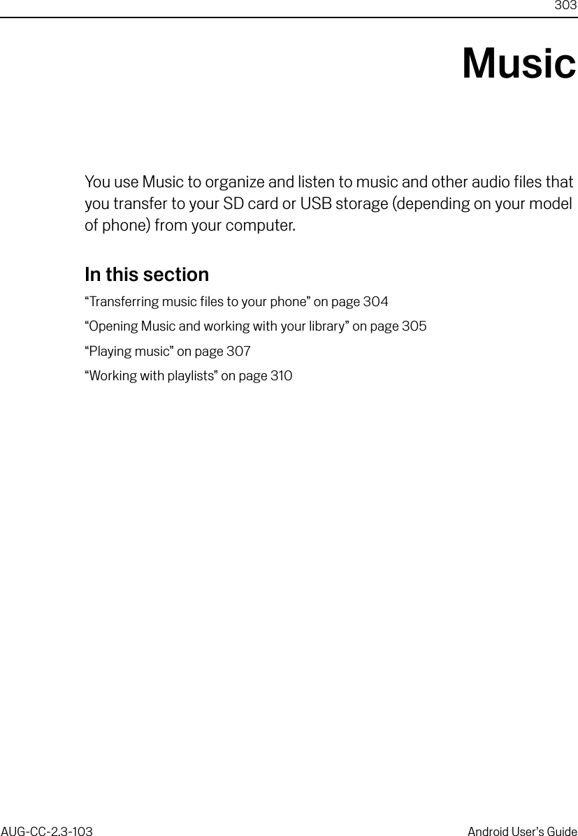 303AUG-CC-2.3-103 Android User’s GuideMusicYou use Music to organize and listen to music and other audio files that you transfer to your SD card or USB storage (depending on your model of phone) from your computer.In this section“Transferring music files to your phone” on page 304“Opening Music and working with your library” on page 305“Playing music” on page 307“Working with playlists” on page 310