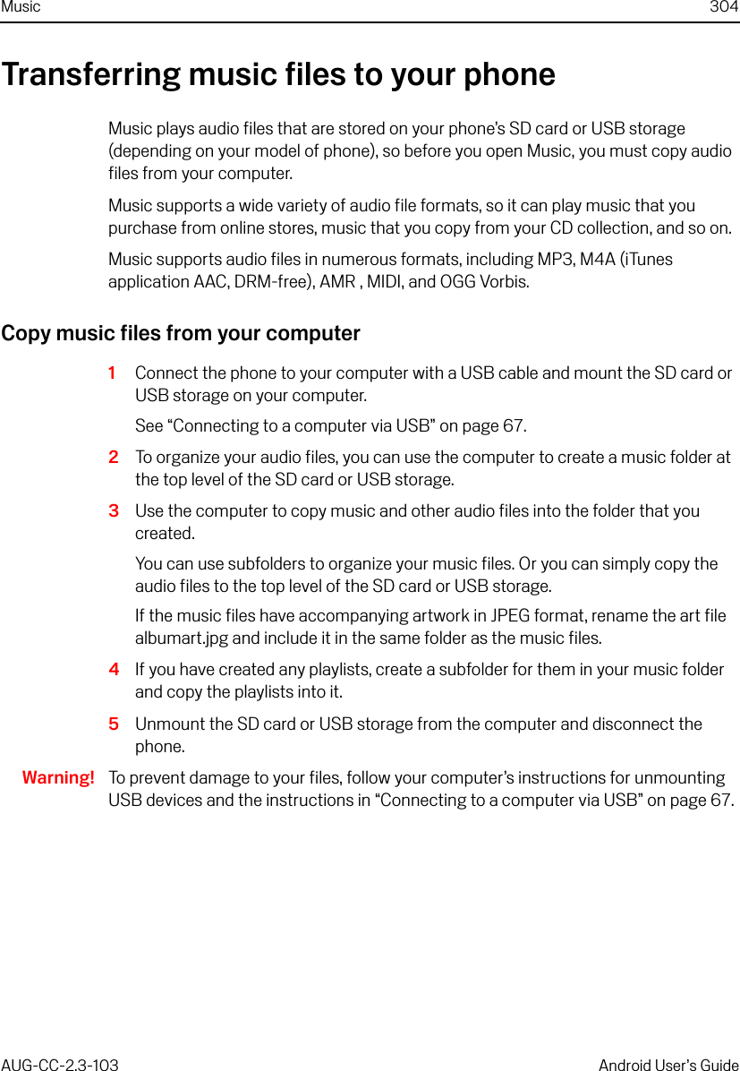 Music 304AUG-CC-2.3-103 Android User’s GuideTransferring music files to your phoneMusic plays audio files that are stored on your phone’s SD card or USB storage (depending on your model of phone), so before you open Music, you must copy audio files from your computer.Music supports a wide variety of audio file formats, so it can play music that you purchase from online stores, music that you copy from your CD collection, and so on. Music supports audio files in numerous formats, including MP3, M4A (iTunes application AAC, DRM-free), AMR , MIDI, and OGG Vorbis.Copy music files from your computer1Connect the phone to your computer with a USB cable and mount the SD card or USB storage on your computer.See “Connecting to a computer via USB” on page 67.2To organize your audio files, you can use the computer to create a music folder at the top level of the SD card or USB storage.3Use the computer to copy music and other audio files into the folder that you created.You can use subfolders to organize your music files. Or you can simply copy the audio files to the top level of the SD card or USB storage.If the music files have accompanying artwork in JPEG format, rename the art file albumart.jpg and include it in the same folder as the music files.4If you have created any playlists, create a subfolder for them in your music folder and copy the playlists into it.5Unmount the SD card or USB storage from the computer and disconnect the phone.Warning! To prevent damage to your files, follow your computer’s instructions for unmounting USB devices and the instructions in “Connecting to a computer via USB” on page 67.