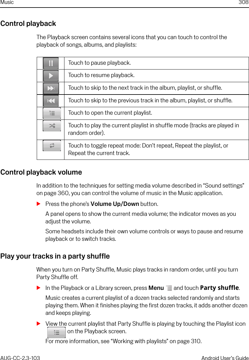 Music 308AUG-CC-2.3-103 Android User’s GuideControl playbackThe Playback screen contains several icons that you can touch to control the playback of songs, albums, and playlists:Control playback volumeIn addition to the techniques for setting media volume described in “Sound settings” on page 360, you can control the volume of music in the Music application.SPress the phone’s Volume Up/Down button.A panel opens to show the current media volume; the indicator moves as you adjust the volume.Some headsets include their own volume controls or ways to pause and resume playback or to switch tracks.Play your tracks in a party shuffleWhen you turn on Party Shuffle, Music plays tracks in random order, until you turn Party Shuffle off.SIn the Playback or a Library screen, press Menu  and touch Party shuffle.Music creates a current playlist of a dozen tracks selected randomly and starts playing them. When it finishes playing the first dozen tracks, it adds another dozen and keeps playing.SView the current playlist that Party Shuffle is playing by touching the Playlist icon on the Playback screen.For more information, see “Working with playlists” on page 310.Touch to pause playback.Touch to resume playback.Touch to skip to the next track in the album, playlist, or shuffle.Touch to skip to the previous track in the album, playlist, or shuffle.Touch to open the current playlist.Touch to play the current playlist in shuffle mode (tracks are played in random order).Touch to toggle repeat mode: Don’t repeat, Repeat the playlist, or Repeat the current track.