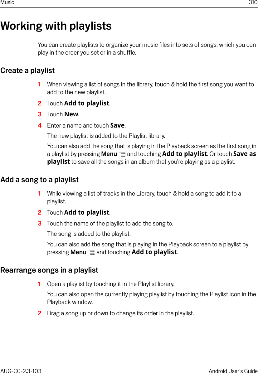 Music 310AUG-CC-2.3-103 Android User’s GuideWorking with playlistsYou can create playlists to organize your music files into sets of songs, which you can play in the order you set or in a shuffle.Create a playlist1When viewing a list of songs in the library, touch &amp; hold the first song you want to add to the new playlist.2Touch Add to playlist.3Touch New.4Enter a name and touch Save.The new playlist is added to the Playlist library.You can also add the song that is playing in the Playback screen as the first song in a playlist by pressing Menu  and touching Add to playlist. Or touch Save as playlist to save all the songs in an album that you’re playing as a playlist.Add a song to a playlist1While viewing a list of tracks in the Library, touch &amp; hold a song to add it to a playlist.2Touch Add to playlist.3Touch the name of the playlist to add the song to.The song is added to the playlist.You can also add the song that is playing in the Playback screen to a playlist by pressing Menu  and touching Add to playlist.Rearrange songs in a playlist1Open a playlist by touching it in the Playlist library.You can also open the currently playing playlist by touching the Playlist icon in the Playback window.2Drag a song up or down to change its order in the playlist.