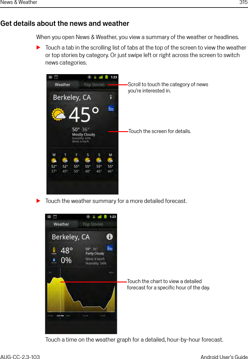 News &amp; Weather 315AUG-CC-2.3-103 Android User’s GuideGet details about the news and weatherWhen you open News &amp; Weather, you view a summary of the weather or headlines.STouch a tab in the scrolling list of tabs at the top of the screen to view the weather or top stories by category. Or just swipe left or right across the screen to switch news categories.STouch the weather summary for a more detailed forecast.Touch a time on the weather graph for a detailed, hour-by-hour forecast.Scroll to touch the category of news you’re interested in.Touch the screen for details.Touch the chart to view a detailed forecast for a specific hour of the day.