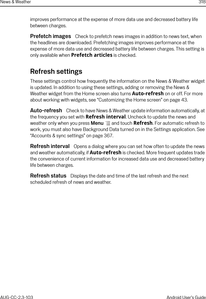 News &amp; Weather 318AUG-CC-2.3-103 Android User’s Guideimproves performance at the expense of more data use and decreased battery life between charges.Prefetch images  Check to prefetch news images in addition to news text, when the headlines are downloaded. Prefetching images improves performance at the expense of more data use and decreased battery life between charges. This setting is only available when Prefetch articles is checked.Refresh settingsThese settings control how frequently the information on the News &amp; Weather widget is updated. In addition to using these settings, adding or removing the News &amp; Weather widget from the Home screen also turns Auto-refresh on or off. For more about working with widgets, see “Customizing the Home screen” on page 43.Auto-refresh  Check to have News &amp; Weather update information automatically, at the frequency you set with Refresh interval. Uncheck to update the news and weather only when you press Menu  and touch Refresh. For automatic refresh to work, you must also have Background Data turned on in the Settings application. See “Accounts &amp; sync settings” on page 367. Refresh interval  Opens a dialog where you can set how often to update the news and weather automatically, if Auto-refresh is checked. More frequent updates trade the convenience of current information for increased data use and decreased battery life between charges.Refresh status  Displays the date and time of the last refresh and the next scheduled refresh of news and weather.