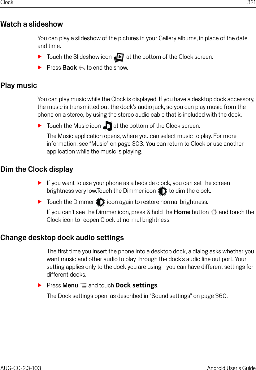 Clock 321AUG-CC-2.3-103 Android User’s GuideWatch a slideshowYou can play a slideshow of the pictures in your Gallery albums, in place of the date and time.STouch the Slideshow icon   at the bottom of the Clock screen.SPress Back  to end the show.Play musicYou can play music while the Clock is displayed. If you have a desktop dock accessory, the music is transmitted out the dock’s audio jack, so you can play music from the phone on a stereo, by using the stereo audio cable that is included with the dock.STouch the Music icon   at the bottom of the Clock screen.The Music application opens, where you can select music to play. For more information, see “Music” on page 303. You can return to Clock or use another application while the music is playing.Dim the Clock displaySIf you want to use your phone as a bedside clock, you can set the screen brightness very low.Touch the Dimmer icon   to dim the clock.STouch the Dimmer   icon again to restore normal brightness.If you can’t see the Dimmer icon, press &amp; hold the Home button  and touch the Clock icon to reopen Clock at normal brightness.Change desktop dock audio settingsThe first time you insert the phone into a desktop dock, a dialog asks whether you want music and other audio to play through the dock’s audio line out port. Your setting applies only to the dock you are using—you can have different settings for different docks.SPress Menu  and touch Dock settings.The Dock settings open, as described in “Sound settings” on page 360.