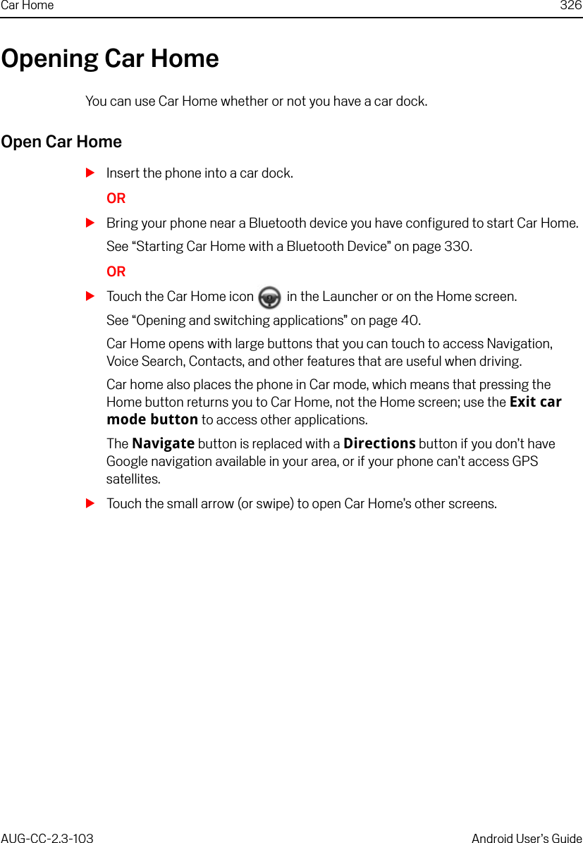 Car Home 326AUG-CC-2.3-103 Android User’s GuideOpening Car HomeYou can use Car Home whether or not you have a car dock.Open Car HomeSInsert the phone into a car dock.ORSBring your phone near a Bluetooth device you have configured to start Car Home.See “Starting Car Home with a Bluetooth Device” on page 330.ORSTouch the Car Home icon   in the Launcher or on the Home screen.See “Opening and switching applications” on page 40.Car Home opens with large buttons that you can touch to access Navigation, Voice Search, Contacts, and other features that are useful when driving.Car home also places the phone in Car mode, which means that pressing the Home button returns you to Car Home, not the Home screen; use the Exit car mode button to access other applications.The Navigate button is replaced with a Directions button if you don’t have Google navigation available in your area, or if your phone can’t access GPS satellites.STouch the small arrow (or swipe) to open Car Home’s other screens.