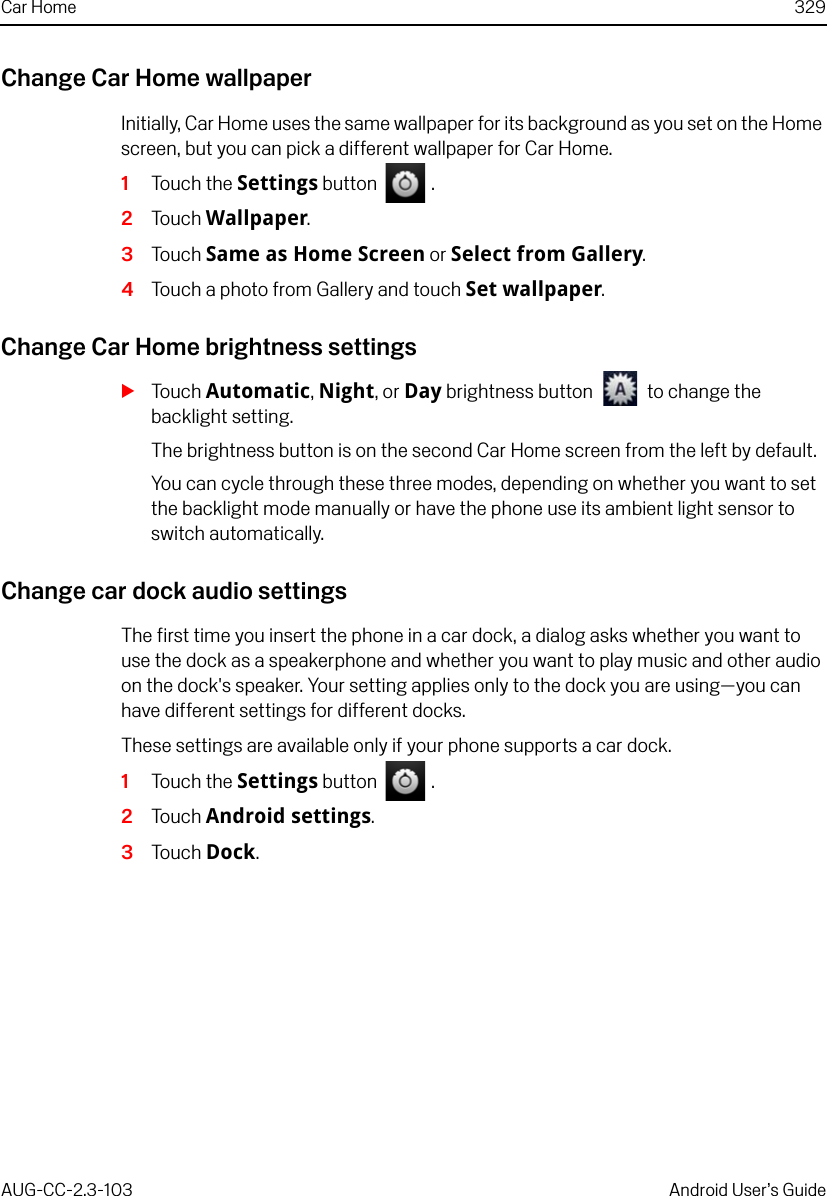 Car Home 329AUG-CC-2.3-103 Android User’s GuideChange Car Home wallpaperInitially, Car Home uses the same wallpaper for its background as you set on the Home screen, but you can pick a different wallpaper for Car Home.1Touch the Settings button   .2Touch Wallpaper.3Touch Same as Home Screen or Select from Gallery.4Touch a photo from Gallery and touch Set wallpaper.Change Car Home brightness settingsSTouch Automatic, Night, or Day brightness button   to change the backlight setting.The brightness button is on the second Car Home screen from the left by default.You can cycle through these three modes, depending on whether you want to set the backlight mode manually or have the phone use its ambient light sensor to switch automatically.Change car dock audio settingsThe first time you insert the phone in a car dock, a dialog asks whether you want to use the dock as a speakerphone and whether you want to play music and other audio on the dock&apos;s speaker. Your setting applies only to the dock you are using—you can have different settings for different docks.These settings are available only if your phone supports a car dock.1Touch the Settings button   .2Touch Android settings.3Touch Dock.