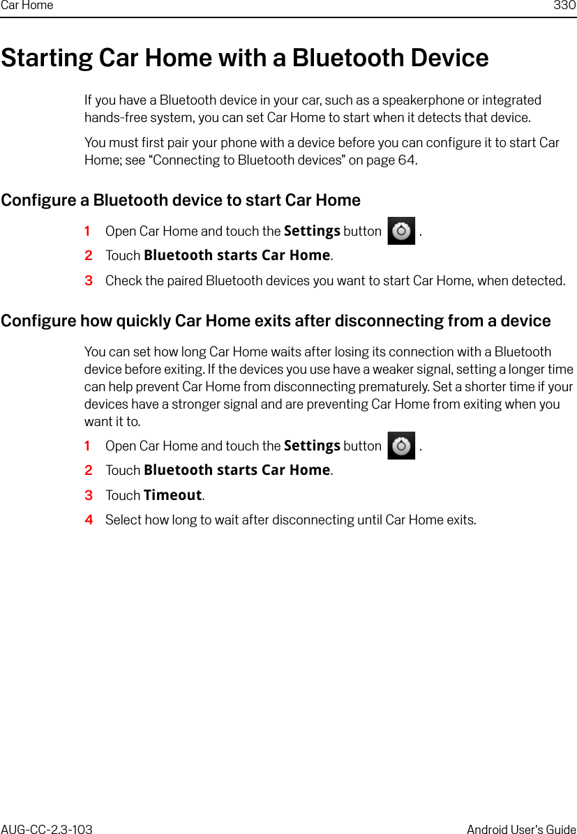 Car Home 330AUG-CC-2.3-103 Android User’s GuideStarting Car Home with a Bluetooth DeviceIf you have a Bluetooth device in your car, such as a speakerphone or integrated hands-free system, you can set Car Home to start when it detects that device. You must first pair your phone with a device before you can configure it to start Car Home; see “Connecting to Bluetooth devices” on page 64.Configure a Bluetooth device to start Car Home1Open Car Home and touch the Settings button   .2Touch Bluetooth starts Car Home.3Check the paired Bluetooth devices you want to start Car Home, when detected.Configure how quickly Car Home exits after disconnecting from a deviceYou can set how long Car Home waits after losing its connection with a Bluetooth device before exiting. If the devices you use have a weaker signal, setting a longer time can help prevent Car Home from disconnecting prematurely. Set a shorter time if your devices have a stronger signal and are preventing Car Home from exiting when you want it to.1Open Car Home and touch the Settings button   .2Touch Bluetooth starts Car Home.3Touch Timeout.4Select how long to wait after disconnecting until Car Home exits.