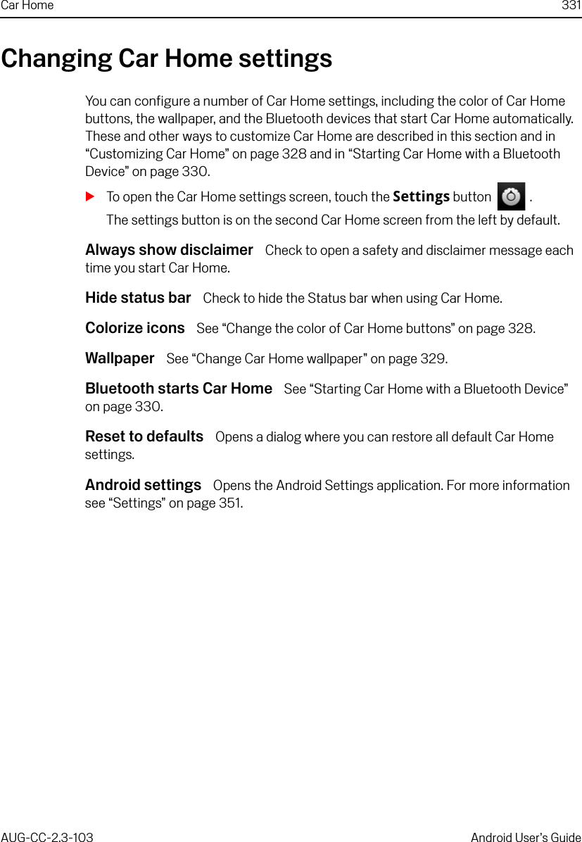 Car Home 331AUG-CC-2.3-103 Android User’s GuideChanging Car Home settingsYou can configure a number of Car Home settings, including the color of Car Home buttons, the wallpaper, and the Bluetooth devices that start Car Home automatically. These and other ways to customize Car Home are described in this section and in “Customizing Car Home” on page 328 and in “Starting Car Home with a Bluetooth Device” on page 330.STo open the Car Home settings screen, touch the Settings button   .The settings button is on the second Car Home screen from the left by default.Always show disclaimer  Check to open a safety and disclaimer message each time you start Car Home.Hide status bar  Check to hide the Status bar when using Car Home.Colorize icons  See “Change the color of Car Home buttons” on page 328.Wallpaper  See “Change Car Home wallpaper” on page 329.Bluetooth starts Car Home  See “Starting Car Home with a Bluetooth Device” on page 330.Reset to defaults  Opens a dialog where you can restore all default Car Home settings.Android settings  Opens the Android Settings application. For more information see “Settings” on page 351.