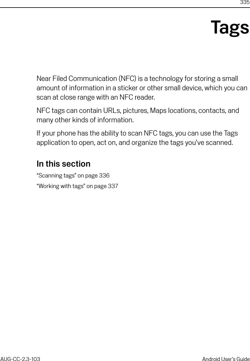 335AUG-CC-2.3-103 Android User’s GuideTagsNear Filed Communication (NFC) is a technology for storing a small amount of information in a sticker or other small device, which you can scan at close range with an NFC reader.NFC tags can contain URLs, pictures, Maps locations, contacts, and many other kinds of information.If your phone has the ability to scan NFC tags, you can use the Tags application to open, act on, and organize the tags you’ve scanned.In this section“Scanning tags” on page 336“Working with tags” on page 337