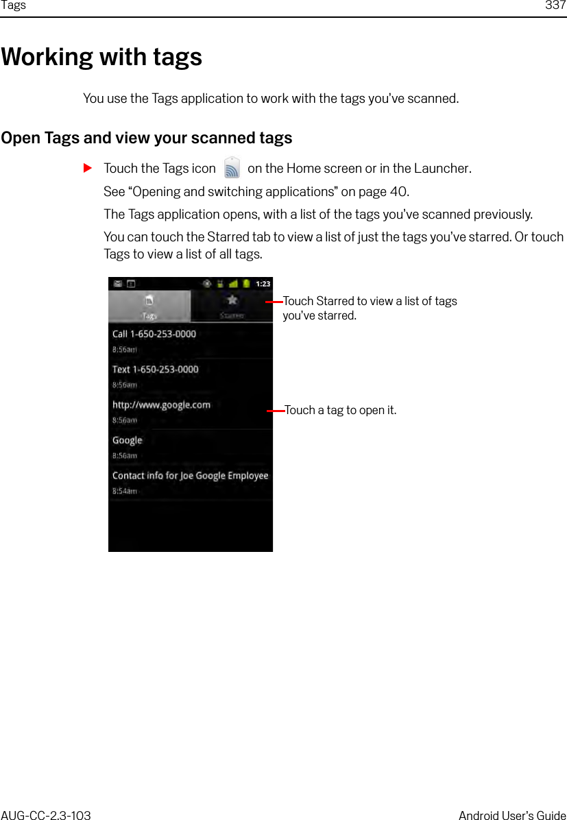 Tags 337AUG-CC-2.3-103 Android User’s GuideWorking with tagsYou use the Tags application to work with the tags you’ve scanned.Open Tags and view your scanned tagsSTouch the Tags icon   on the Home screen or in the Launcher.See “Opening and switching applications” on page 40.The Tags application opens, with a list of the tags you’ve scanned previously.You can touch the Starred tab to view a list of just the tags you’ve starred. Or touch Tags to view a list of all tags.Touch Starred to view a list of tags you’ve starred.Touch a tag to open it.