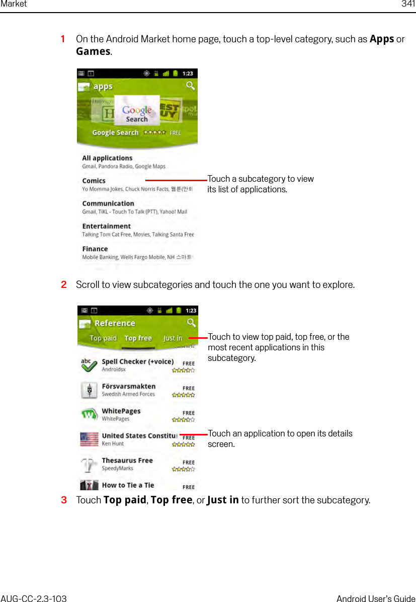 Market 341AUG-CC-2.3-103 Android User’s Guide1On the Android Market home page, touch a top-level category, such as Apps or Games.2Scroll to view subcategories and touch the one you want to explore.3Touch Top paid, Top free, or Just in to further sort the subcategory.Touch a subcategory to view its list of applications.Touch to view top paid, top free, or the most recent applications in this subcategory.Touch an application to open its details screen.