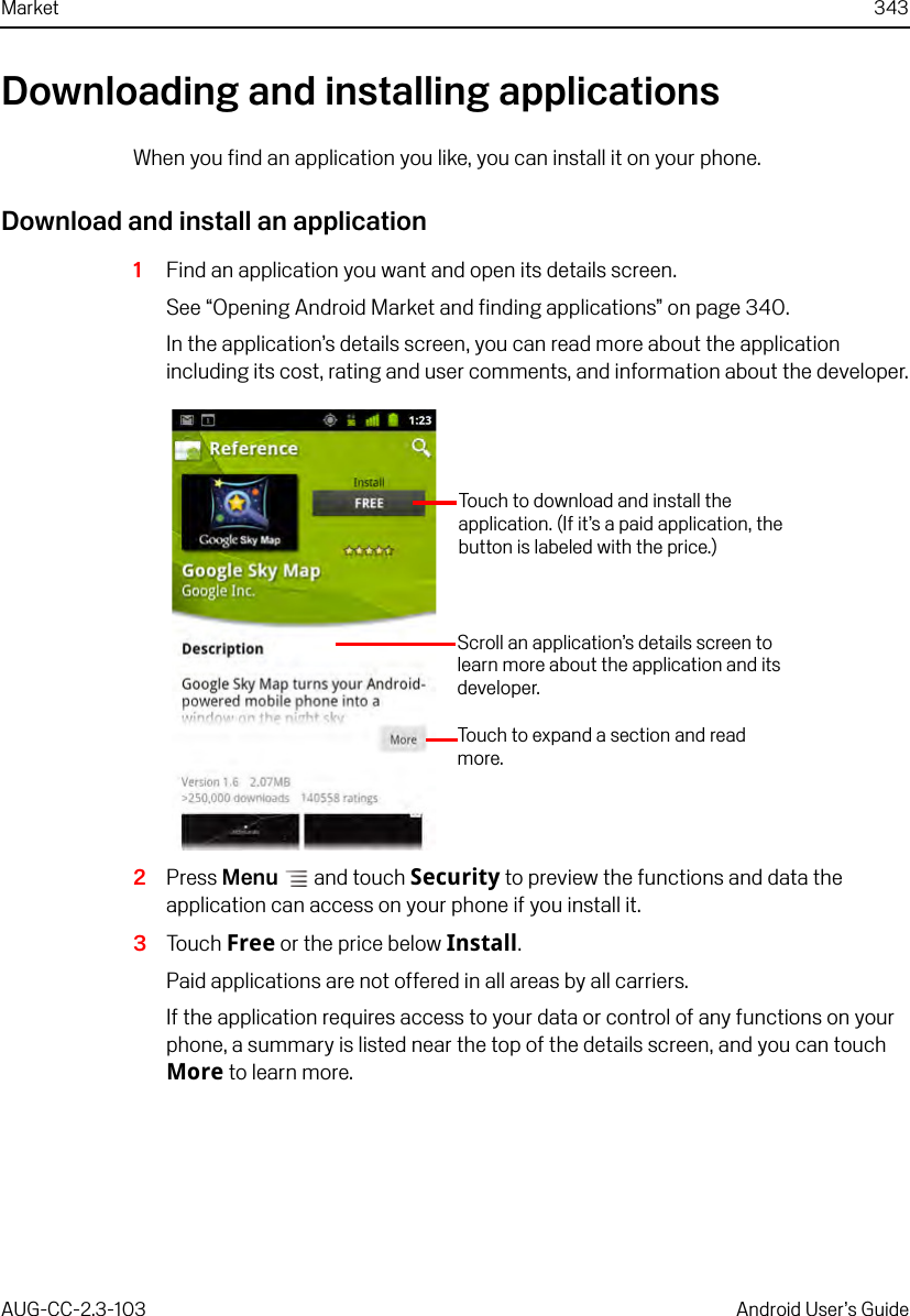 Market 343AUG-CC-2.3-103 Android User’s GuideDownloading and installing applicationsWhen you find an application you like, you can install it on your phone. Download and install an application1Find an application you want and open its details screen.See “Opening Android Market and finding applications” on page 340.In the application’s details screen, you can read more about the application including its cost, rating and user comments, and information about the developer.2Press Menu  and touch Security to preview the functions and data the application can access on your phone if you install it.3Touch Free or the price below Install.Paid applications are not offered in all areas by all carriers.If the application requires access to your data or control of any functions on your phone, a summary is listed near the top of the details screen, and you can touch More to learn more.Scroll an application’s details screen to learn more about the application and its developer.Touch to expand a section and read more.Touch to download and install the application. (If it’s a paid application, the button is labeled with the price.)