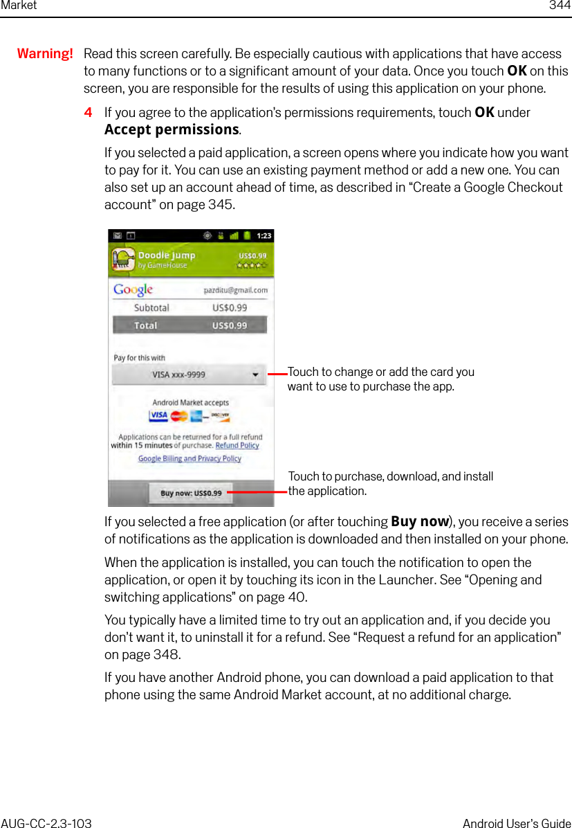 Market 344AUG-CC-2.3-103 Android User’s GuideWarning! Read this screen carefully. Be especially cautious with applications that have access to many functions or to a significant amount of your data. Once you touch OK on this screen, you are responsible for the results of using this application on your phone. 4If you agree to the application’s permissions requirements, touch OK under Accept permissions.If you selected a paid application, a screen opens where you indicate how you want to pay for it. You can use an existing payment method or add a new one. You can also set up an account ahead of time, as described in “Create a Google Checkout account” on page 345.If you selected a free application (or after touching Buy now), you receive a series of notifications as the application is downloaded and then installed on your phone. When the application is installed, you can touch the notification to open the application, or open it by touching its icon in the Launcher. See “Opening and switching applications” on page 40.You typically have a limited time to try out an application and, if you decide you don’t want it, to uninstall it for a refund. See “Request a refund for an application” on page 348.If you have another Android phone, you can download a paid application to that phone using the same Android Market account, at no additional charge.Touch to change or add the card you want to use to purchase the app.Touch to purchase, download, and install the application.