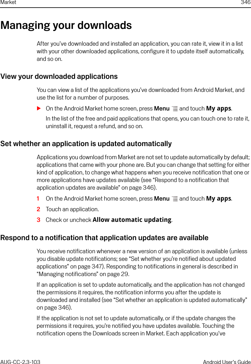 Market 346AUG-CC-2.3-103 Android User’s GuideManaging your downloadsAfter you’ve downloaded and installed an application, you can rate it, view it in a list with your other downloaded applications, configure it to update itself automatically, and so on.View your downloaded applicationsYou can view a list of the applications you’ve downloaded from Android Market, and use the list for a number of purposes.SOn the Android Market home screen, press Menu  and touch My apps.In the list of the free and paid applications that opens, you can touch one to rate it, uninstall it, request a refund, and so on.Set whether an application is updated automaticallyApplications you download from Market are not set to update automatically by default; applications that came with your phone are. But you can change that setting for either kind of application, to change what happens when you receive notification that one or more applications have updates available (see “Respond to a notification that application updates are available” on page 346).1On the Android Market home screen, press Menu  and touch My apps.2Touch an application.3Check or uncheck Allow automatic updating.Respond to a notification that application updates are availableYou receive notification whenever a new version of an application is available (unless you disable update notifications; see “Set whether you’re notified about updated applications” on page 347). Responding to notifications in general is described in “Managing notifications” on page 29.If an application is set to update automatically, and the application has not changed the permissions it requires, the notification informs you after the update is downloaded and installed (see “Set whether an application is updated automatically” on page 346).If the application is not set to update automatically, or if the update changes the permissions it requires, you’re notified you have updates available. Touching the notification opens the Downloads screen in Market. Each application you’ve 