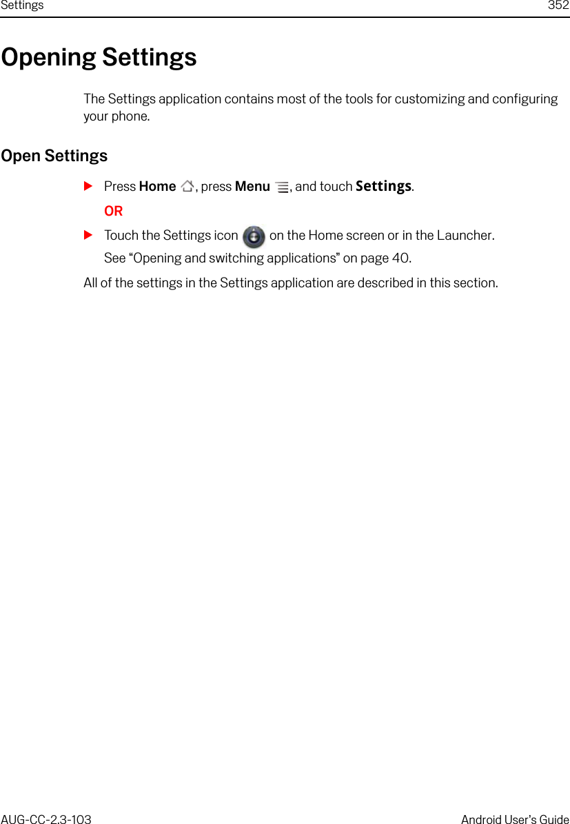 Settings 352AUG-CC-2.3-103 Android User’s GuideOpening SettingsThe Settings application contains most of the tools for customizing and configuring your phone.Open SettingsSPress Home , press Menu , and touch Settings.ORSTouch the Settings icon   on the Home screen or in the Launcher.See “Opening and switching applications” on page 40. All of the settings in the Settings application are described in this section.