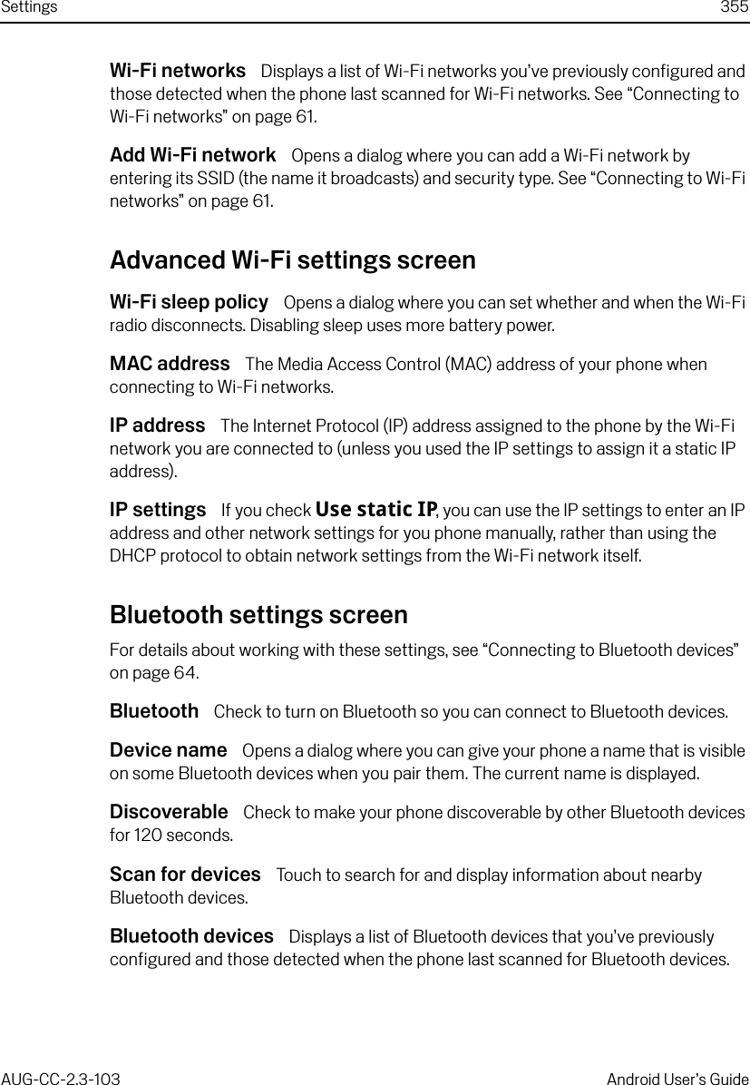 Settings 355AUG-CC-2.3-103 Android User’s GuideWi-Fi networks  Displays a list of Wi-Fi networks you’ve previously configured and those detected when the phone last scanned for Wi-Fi networks. See “Connecting to Wi-Fi networks” on page 61.Add Wi-Fi network  Opens a dialog where you can add a Wi-Fi network by entering its SSID (the name it broadcasts) and security type. See “Connecting to Wi-Fi networks” on page 61.Advanced Wi-Fi settings screenWi-Fi sleep policy  Opens a dialog where you can set whether and when the Wi-Fi radio disconnects. Disabling sleep uses more battery power.MAC address  The Media Access Control (MAC) address of your phone when connecting to Wi-Fi networks.IP address  The Internet Protocol (IP) address assigned to the phone by the Wi-Fi network you are connected to (unless you used the IP settings to assign it a static IP address).IP settings  If you check Use static IP, you can use the IP settings to enter an IP address and other network settings for you phone manually, rather than using the DHCP protocol to obtain network settings from the Wi-Fi network itself.Bluetooth settings screenFor details about working with these settings, see “Connecting to Bluetooth devices” on page 64.Bluetooth  Check to turn on Bluetooth so you can connect to Bluetooth devices.Device name  Opens a dialog where you can give your phone a name that is visible on some Bluetooth devices when you pair them. The current name is displayed.Discoverable  Check to make your phone discoverable by other Bluetooth devices for 120 seconds.Scan for devices  Touch to search for and display information about nearby Bluetooth devices.Bluetooth devices  Displays a list of Bluetooth devices that you’ve previously configured and those detected when the phone last scanned for Bluetooth devices.