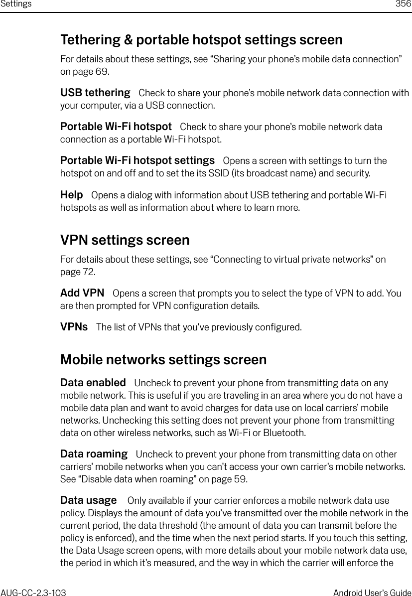 Settings 356AUG-CC-2.3-103 Android User’s GuideTethering &amp; portable hotspot settings screenFor details about these settings, see “Sharing your phone’s mobile data connection” on page 69.USB tethering  Check to share your phone’s mobile network data connection with your computer, via a USB connection.Portable Wi-Fi hotspot  Check to share your phone’s mobile network data connection as a portable Wi-Fi hotspot.Portable Wi-Fi hotspot settings  Opens a screen with settings to turn the hotspot on and off and to set the its SSID (its broadcast name) and security.Help  Opens a dialog with information about USB tethering and portable Wi-Fi hotspots as well as information about where to learn more.VPN settings screenFor details about these settings, see “Connecting to virtual private networks” on page 72.Add VPN  Opens a screen that prompts you to select the type of VPN to add. You are then prompted for VPN configuration details.VPNs  The list of VPNs that you’ve previously configured.Mobile networks settings screenData enabled  Uncheck to prevent your phone from transmitting data on any mobile network. This is useful if you are traveling in an area where you do not have a mobile data plan and want to avoid charges for data use on local carriers’ mobile networks. Unchecking this setting does not prevent your phone from transmitting data on other wireless networks, such as Wi-Fi or Bluetooth.Data roaming  Uncheck to prevent your phone from transmitting data on other carriers’ mobile networks when you can’t access your own carrier’s mobile networks. See “Disable data when roaming” on page 59.Data usage   Only available if your carrier enforces a mobile network data use policy. Displays the amount of data you’ve transmitted over the mobile network in the current period, the data threshold (the amount of data you can transmit before the policy is enforced), and the time when the next period starts. If you touch this setting, the Data Usage screen opens, with more details about your mobile network data use, the period in which it’s measured, and the way in which the carrier will enforce the 