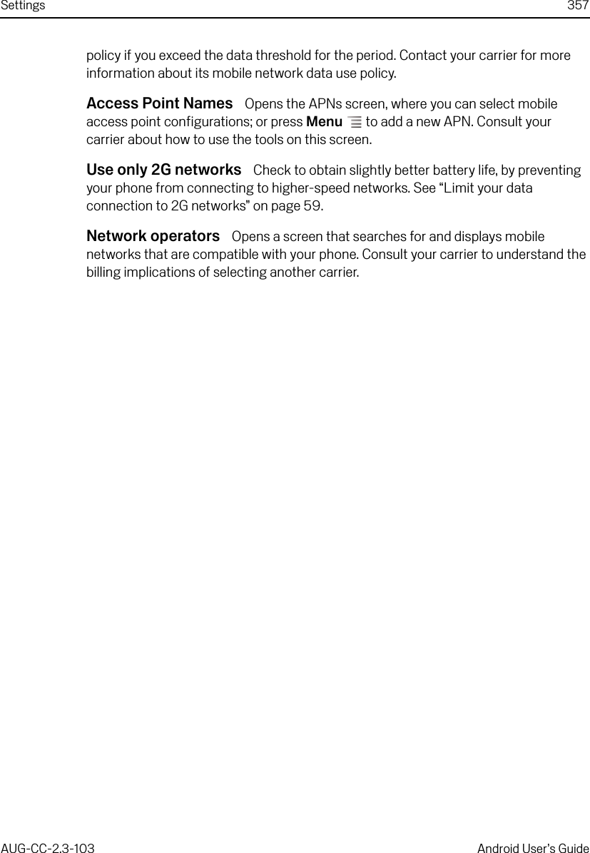 Settings 357AUG-CC-2.3-103 Android User’s Guidepolicy if you exceed the data threshold for the period. Contact your carrier for more information about its mobile network data use policy.Access Point Names  Opens the APNs screen, where you can select mobile access point configurations; or press Menu  to add a new APN. Consult your carrier about how to use the tools on this screen.Use only 2G networks  Check to obtain slightly better battery life, by preventing your phone from connecting to higher-speed networks. See “Limit your data connection to 2G networks” on page 59.Network operators  Opens a screen that searches for and displays mobile networks that are compatible with your phone. Consult your carrier to understand the billing implications of selecting another carrier.