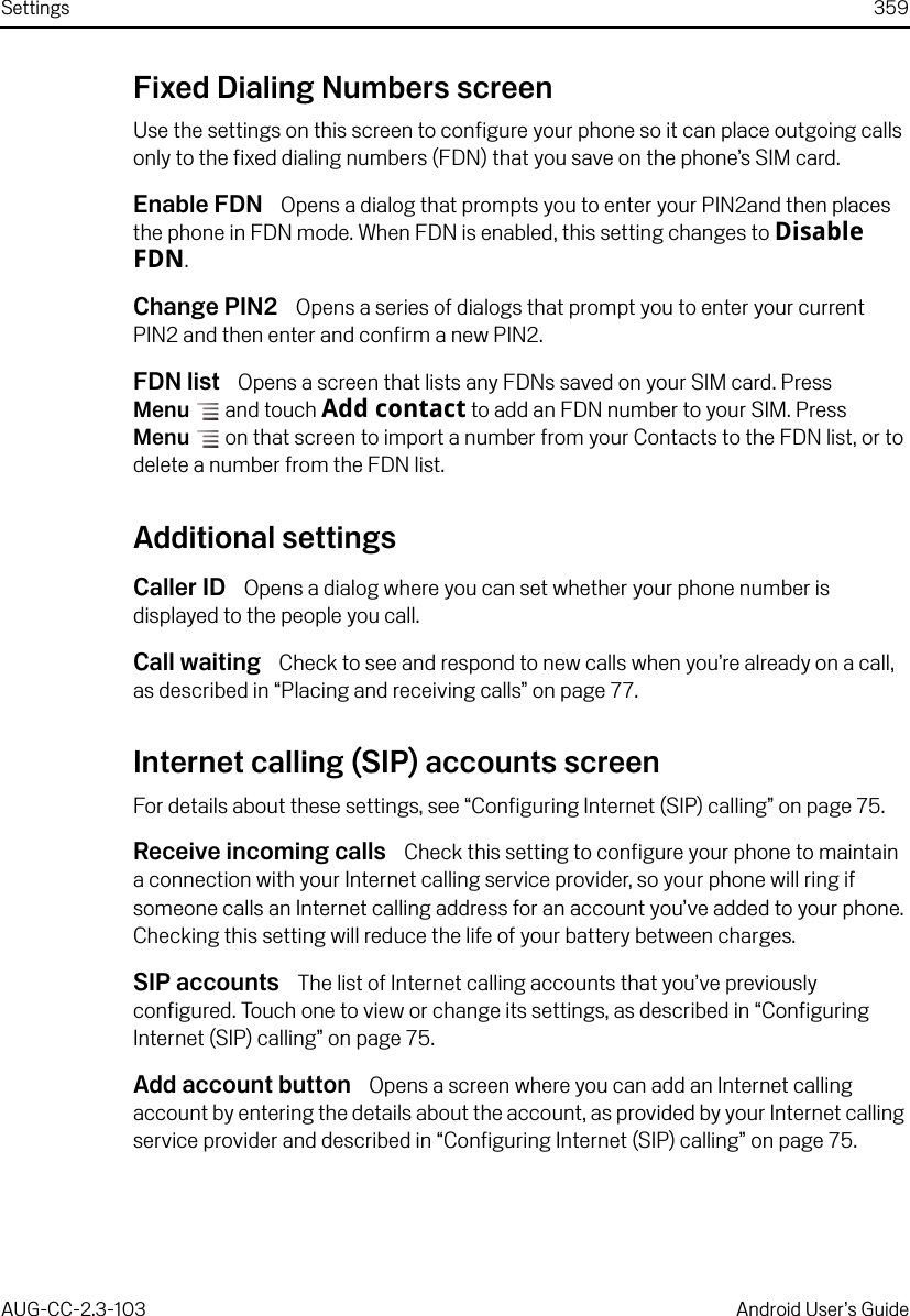 Settings 359AUG-CC-2.3-103 Android User’s GuideFixed Dialing Numbers screenUse the settings on this screen to configure your phone so it can place outgoing calls only to the fixed dialing numbers (FDN) that you save on the phone’s SIM card.Enable FDN  Opens a dialog that prompts you to enter your PIN2and then places the phone in FDN mode. When FDN is enabled, this setting changes to Disable FDN.Change PIN2  Opens a series of dialogs that prompt you to enter your current PIN2 and then enter and confirm a new PIN2.FDN list  Opens a screen that lists any FDNs saved on your SIM card. Press Menu  and touch Add contact to add an FDN number to your SIM. Press Menu  on that screen to import a number from your Contacts to the FDN list, or to delete a number from the FDN list.Additional settingsCaller ID  Opens a dialog where you can set whether your phone number is displayed to the people you call.Call waiting  Check to see and respond to new calls when you’re already on a call, as described in “Placing and receiving calls” on page 77.Internet calling (SIP) accounts screenFor details about these settings, see “Configuring Internet (SIP) calling” on page 75.Receive incoming calls  Check this setting to configure your phone to maintain a connection with your Internet calling service provider, so your phone will ring if someone calls an Internet calling address for an account you’ve added to your phone. Checking this setting will reduce the life of your battery between charges.SIP accounts  The list of Internet calling accounts that you’ve previously configured. Touch one to view or change its settings, as described in “Configuring Internet (SIP) calling” on page 75.Add account button  Opens a screen where you can add an Internet calling account by entering the details about the account, as provided by your Internet calling service provider and described in “Configuring Internet (SIP) calling” on page 75.