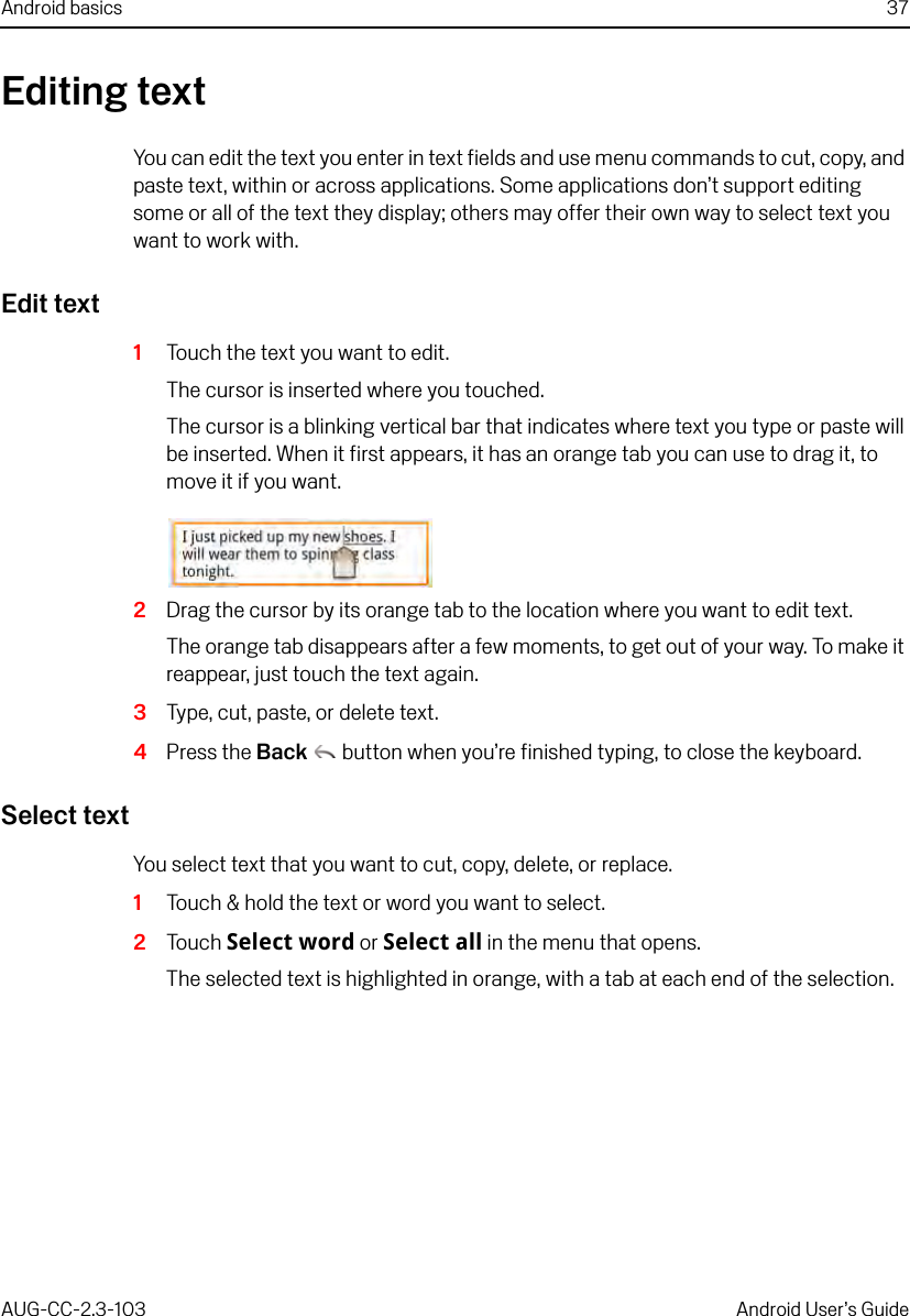 Android basics 37AUG-CC-2.3-103 Android User’s GuideEditing textYou can edit the text you enter in text fields and use menu commands to cut, copy, and paste text, within or across applications. Some applications don’t support editing some or all of the text they display; others may offer their own way to select text you want to work with.Edit text1Touch the text you want to edit.The cursor is inserted where you touched.The cursor is a blinking vertical bar that indicates where text you type or paste will be inserted. When it first appears, it has an orange tab you can use to drag it, to move it if you want.2Drag the cursor by its orange tab to the location where you want to edit text. The orange tab disappears after a few moments, to get out of your way. To make it reappear, just touch the text again.3Type, cut, paste, or delete text.4Press the Back  button when you’re finished typing, to close the keyboard.Select textYou select text that you want to cut, copy, delete, or replace.1Touch &amp; hold the text or word you want to select.2Touch Select word or Select all in the menu that opens. The selected text is highlighted in orange, with a tab at each end of the selection.