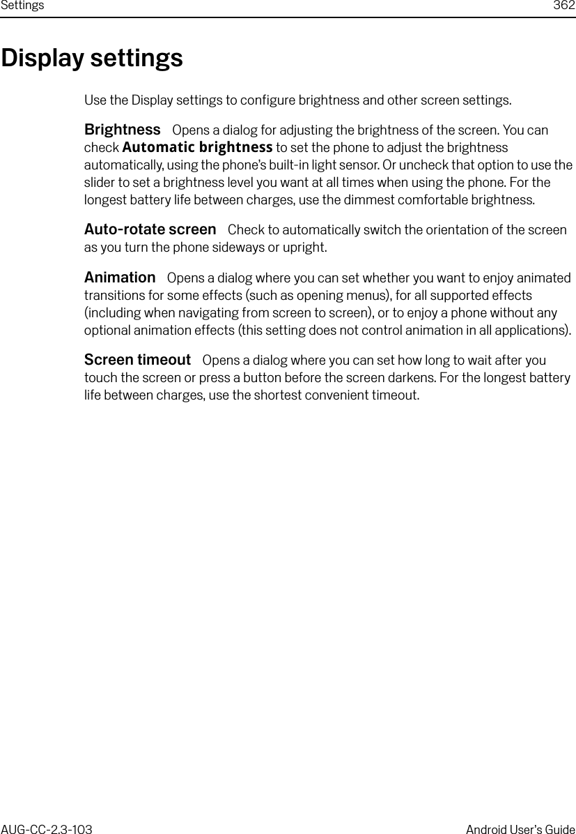 Settings 362AUG-CC-2.3-103 Android User’s GuideDisplay settingsUse the Display settings to configure brightness and other screen settings.Brightness  Opens a dialog for adjusting the brightness of the screen. You can check Automatic brightness to set the phone to adjust the brightness automatically, using the phone’s built-in light sensor. Or uncheck that option to use the slider to set a brightness level you want at all times when using the phone. For the longest battery life between charges, use the dimmest comfortable brightness.Auto-rotate screen  Check to automatically switch the orientation of the screen as you turn the phone sideways or upright.Animation  Opens a dialog where you can set whether you want to enjoy animated transitions for some effects (such as opening menus), for all supported effects (including when navigating from screen to screen), or to enjoy a phone without any optional animation effects (this setting does not control animation in all applications).Screen timeout  Opens a dialog where you can set how long to wait after you touch the screen or press a button before the screen darkens. For the longest battery life between charges, use the shortest convenient timeout.