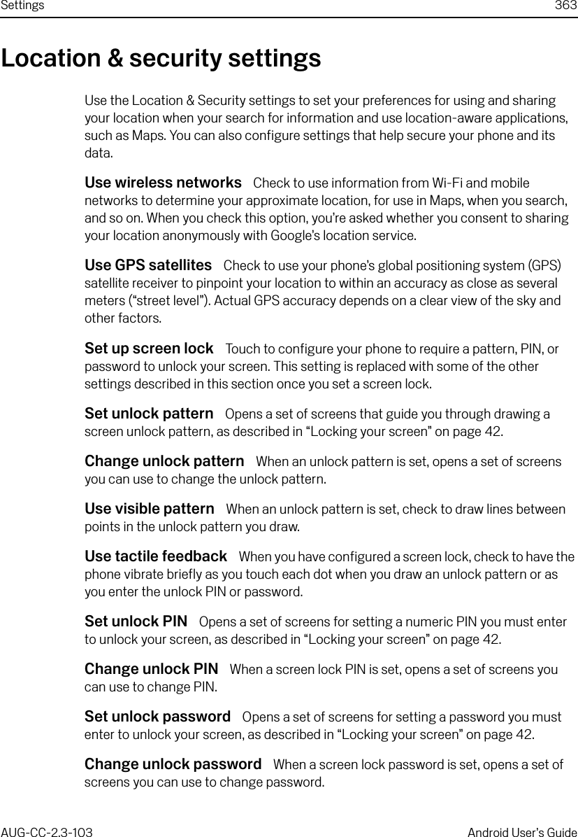 Settings 363AUG-CC-2.3-103 Android User’s GuideLocation &amp; security settingsUse the Location &amp; Security settings to set your preferences for using and sharing your location when your search for information and use location-aware applications, such as Maps. You can also configure settings that help secure your phone and its data.Use wireless networks  Check to use information from Wi-Fi and mobile networks to determine your approximate location, for use in Maps, when you search, and so on. When you check this option, you’re asked whether you consent to sharing your location anonymously with Google’s location service.Use GPS satellites  Check to use your phone’s global positioning system (GPS) satellite receiver to pinpoint your location to within an accuracy as close as several meters (“street level”). Actual GPS accuracy depends on a clear view of the sky and other factors.Set up screen lock  Touch to configure your phone to require a pattern, PIN, or password to unlock your screen. This setting is replaced with some of the other settings described in this section once you set a screen lock.Set unlock pattern  Opens a set of screens that guide you through drawing a screen unlock pattern, as described in “Locking your screen” on page 42.Change unlock pattern  When an unlock pattern is set, opens a set of screens you can use to change the unlock pattern.Use visible pattern  When an unlock pattern is set, check to draw lines between points in the unlock pattern you draw.Use tactile feedback  When you have configured a screen lock, check to have the phone vibrate briefly as you touch each dot when you draw an unlock pattern or as you enter the unlock PIN or password.Set unlock PIN  Opens a set of screens for setting a numeric PIN you must enter to unlock your screen, as described in “Locking your screen” on page 42.Change unlock PIN  When a screen lock PIN is set, opens a set of screens you can use to change PIN.Set unlock password  Opens a set of screens for setting a password you must enter to unlock your screen, as described in “Locking your screen” on page 42.Change unlock password  When a screen lock password is set, opens a set of screens you can use to change password.