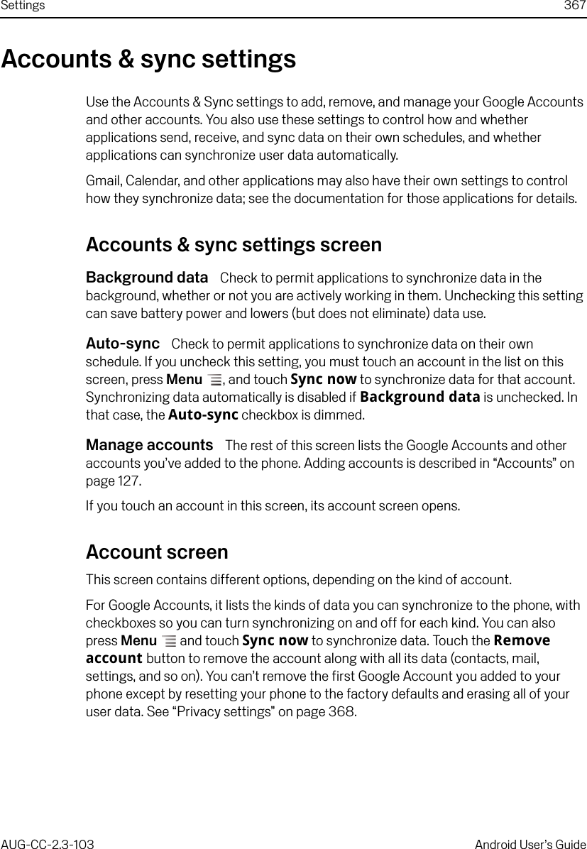 Settings 367AUG-CC-2.3-103 Android User’s GuideAccounts &amp; sync settingsUse the Accounts &amp; Sync settings to add, remove, and manage your Google Accounts and other accounts. You also use these settings to control how and whether applications send, receive, and sync data on their own schedules, and whether applications can synchronize user data automatically. Gmail, Calendar, and other applications may also have their own settings to control how they synchronize data; see the documentation for those applications for details.Accounts &amp; sync settings screenBackground data  Check to permit applications to synchronize data in the background, whether or not you are actively working in them. Unchecking this setting can save battery power and lowers (but does not eliminate) data use.Auto-sync  Check to permit applications to synchronize data on their own schedule. If you uncheck this setting, you must touch an account in the list on this screen, press Menu , and touch Sync now to synchronize data for that account. Synchronizing data automatically is disabled if Background data is unchecked. In that case, the Auto-sync checkbox is dimmed. Manage accounts  The rest of this screen lists the Google Accounts and other accounts you’ve added to the phone. Adding accounts is described in “Accounts” on page 127.If you touch an account in this screen, its account screen opens.Account screenThis screen contains different options, depending on the kind of account.For Google Accounts, it lists the kinds of data you can synchronize to the phone, with checkboxes so you can turn synchronizing on and off for each kind. You can also press Menu  and touch Sync now to synchronize data. Touch the Remove account button to remove the account along with all its data (contacts, mail, settings, and so on). You can’t remove the first Google Account you added to your phone except by resetting your phone to the factory defaults and erasing all of your user data. See “Privacy settings” on page 368.