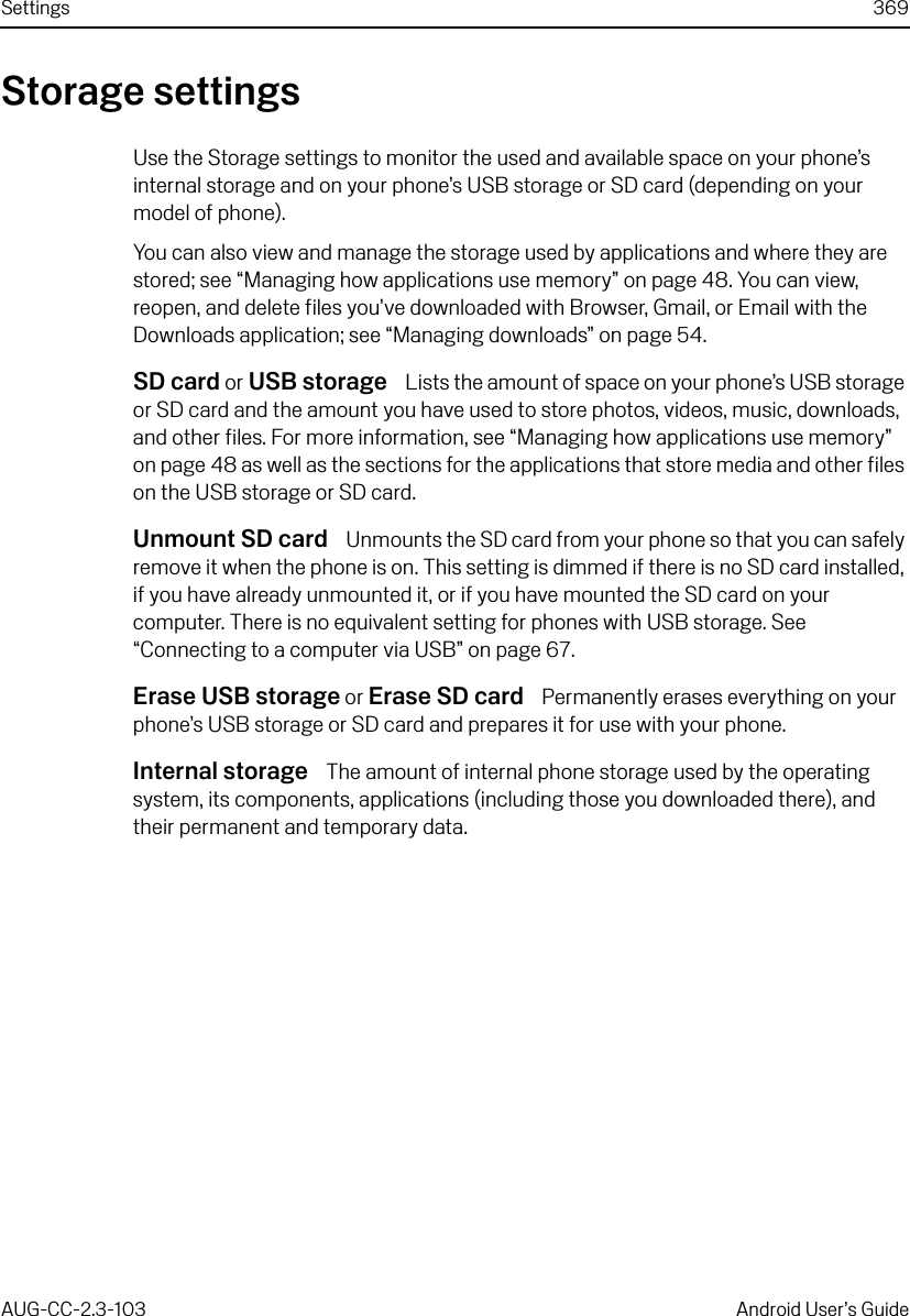 Settings 369AUG-CC-2.3-103 Android User’s GuideStorage settingsUse the Storage settings to monitor the used and available space on your phone’s internal storage and on your phone’s USB storage or SD card (depending on your model of phone). You can also view and manage the storage used by applications and where they are stored; see “Managing how applications use memory” on page 48. You can view, reopen, and delete files you’ve downloaded with Browser, Gmail, or Email with the Downloads application; see “Managing downloads” on page 54.SD card or USB storage  Lists the amount of space on your phone’s USB storage or SD card and the amount you have used to store photos, videos, music, downloads, and other files. For more information, see “Managing how applications use memory” on page 48 as well as the sections for the applications that store media and other files on the USB storage or SD card.Unmount SD card  Unmounts the SD card from your phone so that you can safely remove it when the phone is on. This setting is dimmed if there is no SD card installed, if you have already unmounted it, or if you have mounted the SD card on your computer. There is no equivalent setting for phones with USB storage. See “Connecting to a computer via USB” on page 67.Erase USB storage or Erase SD card  Permanently erases everything on your phone’s USB storage or SD card and prepares it for use with your phone.Internal storage  The amount of internal phone storage used by the operating system, its components, applications (including those you downloaded there), and their permanent and temporary data.