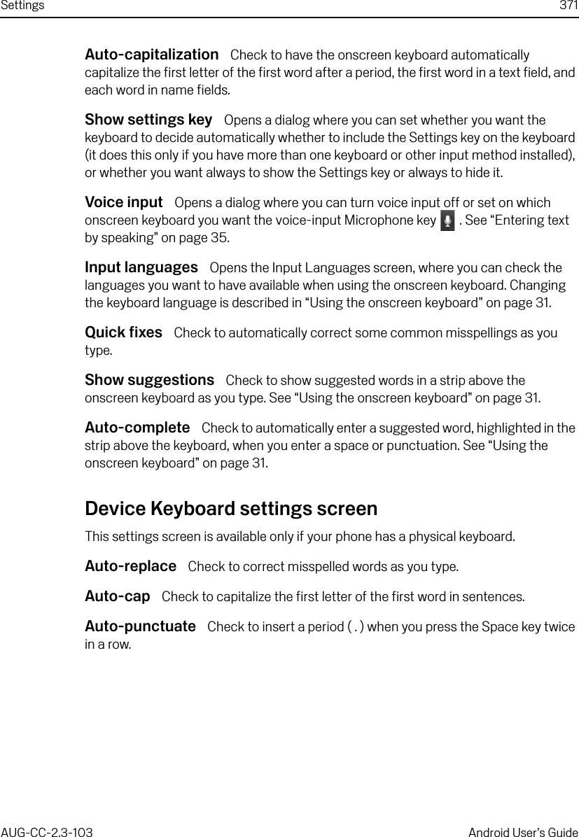 Settings 371AUG-CC-2.3-103 Android User’s GuideAuto-capitalization  Check to have the onscreen keyboard automatically capitalize the first letter of the first word after a period, the first word in a text field, and each word in name fields. Show settings key  Opens a dialog where you can set whether you want the keyboard to decide automatically whether to include the Settings key on the keyboard (it does this only if you have more than one keyboard or other input method installed), or whether you want always to show the Settings key or always to hide it.Voice input  Opens a dialog where you can turn voice input off or set on which onscreen keyboard you want the voice-input Microphone key   . See “Entering text by speaking” on page 35.Input languages  Opens the Input Languages screen, where you can check the languages you want to have available when using the onscreen keyboard. Changing the keyboard language is described in “Using the onscreen keyboard” on page 31.Quick fixes  Check to automatically correct some common misspellings as you type.Show suggestions  Check to show suggested words in a strip above the onscreen keyboard as you type. See “Using the onscreen keyboard” on page 31.Auto-complete  Check to automatically enter a suggested word, highlighted in the strip above the keyboard, when you enter a space or punctuation. See “Using the onscreen keyboard” on page 31.Device Keyboard settings screenThis settings screen is available only if your phone has a physical keyboard.Auto-replace  Check to correct misspelled words as you type.Auto-cap  Check to capitalize the first letter of the first word in sentences.Auto-punctuate  Check to insert a period ( . ) when you press the Space key twice in a row.