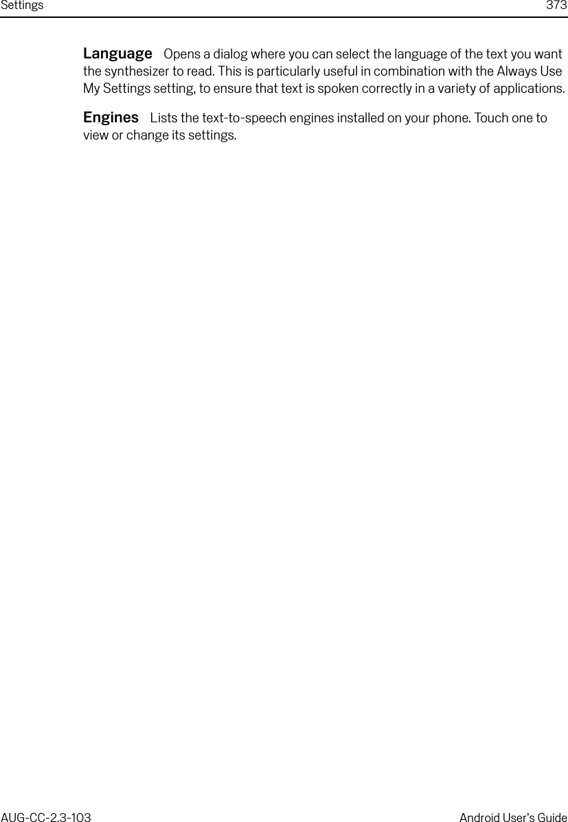Settings 373AUG-CC-2.3-103 Android User’s GuideLanguage  Opens a dialog where you can select the language of the text you want the synthesizer to read. This is particularly useful in combination with the Always Use My Settings setting, to ensure that text is spoken correctly in a variety of applications.Engines  Lists the text-to-speech engines installed on your phone. Touch one to view or change its settings.