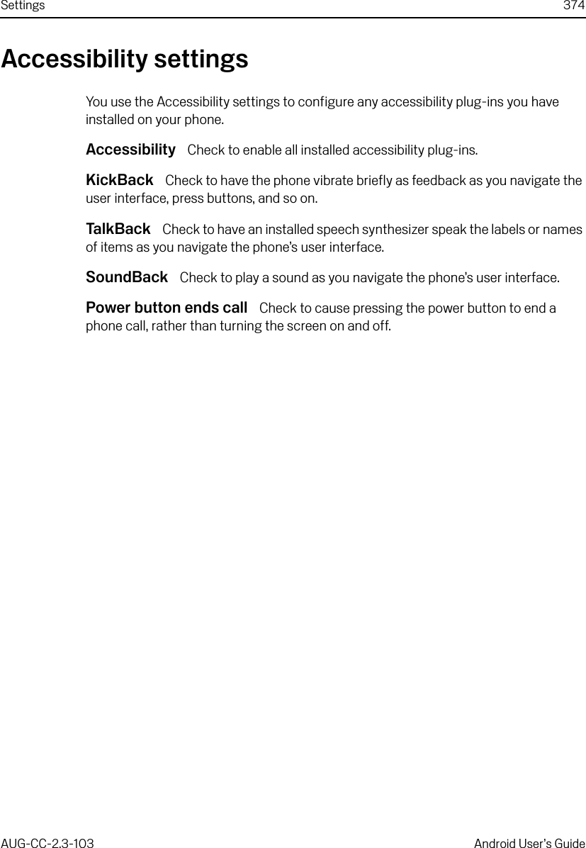 Settings 374AUG-CC-2.3-103 Android User’s GuideAccessibility settingsYou use the Accessibility settings to configure any accessibility plug-ins you have installed on your phone.Accessibility  Check to enable all installed accessibility plug-ins.KickBack  Check to have the phone vibrate briefly as feedback as you navigate the user interface, press buttons, and so on.Ta lk Ba ck   Check to have an installed speech synthesizer speak the labels or names of items as you navigate the phone’s user interface.SoundBack  Check to play a sound as you navigate the phone’s user interface.Power button ends call  Check to cause pressing the power button to end a phone call, rather than turning the screen on and off.