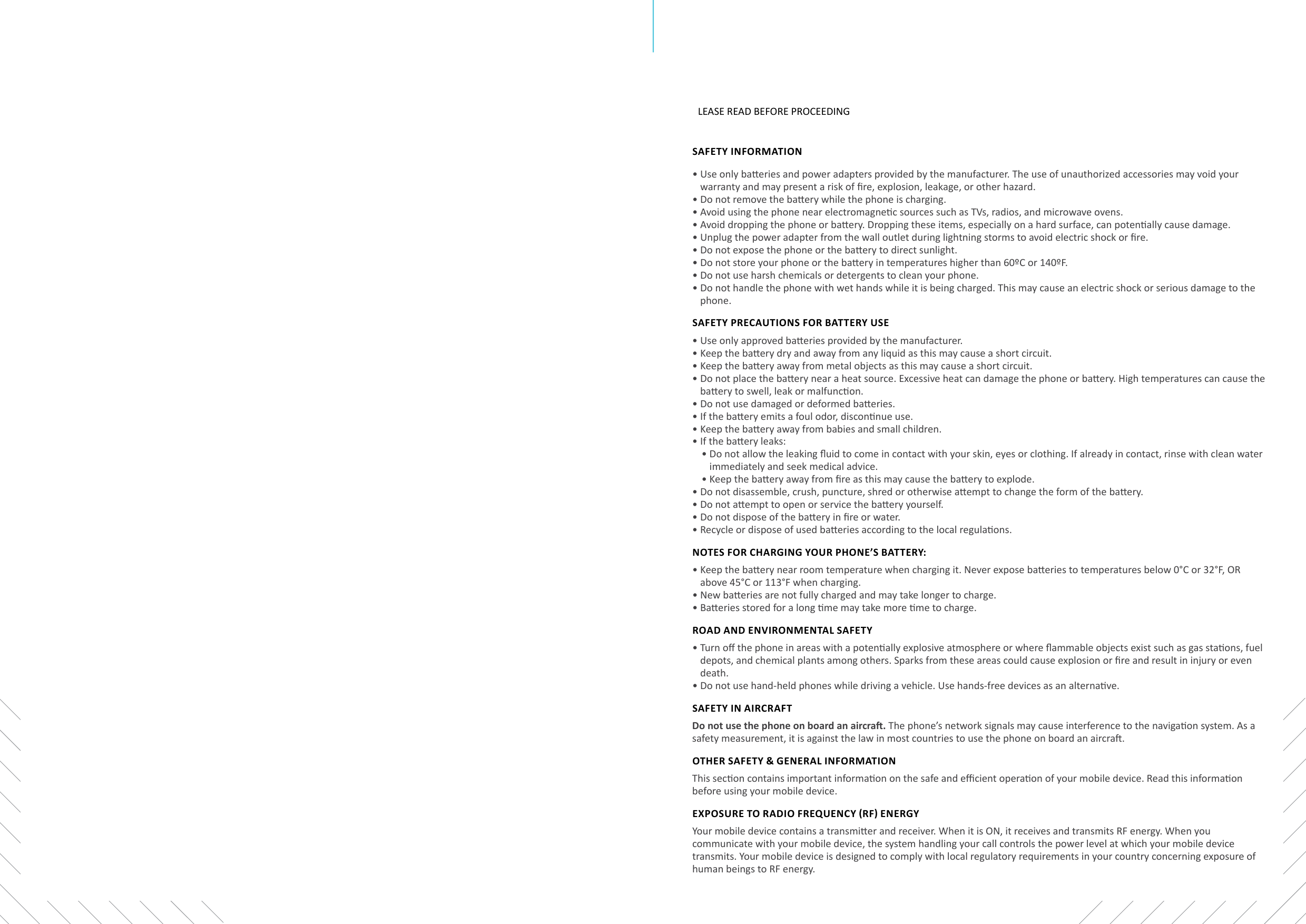 LEASE READ BEFORE PROCEEDINGSAFETY INFORMATION•  Use only baeries and power adapters provided by the manufacturer. The use of unauthorized accessories may void your warranty and may present a risk of re, explosion, leakage, or other hazard.•  Do not remove the baery while the phone is charging.•  Avoid using the phone near electromagnec sources such as TVs, radios, and microwave ovens.•  Avoid dropping the phone or baery. Dropping these items, especially on a hard surface, can potenally cause damage.•  Unplug the power adapter from the wall outlet during lightning storms to avoid electric shock or re.•  Do not expose the phone or the baery to direct sunlight.•  Do not store your phone or the baery in temperatures higher than 60ºC or 140ºF.•  Do not use harsh chemicals or detergents to clean your phone.•  Do not handle the phone with wet hands while it is being charged. This may cause an electric shock or serious damage to the phone.SAFETY PRECAUTIONS FOR BATTERY USE•  Use only approved baeries provided by the manufacturer.•  Keep the baery dry and away from any liquid as this may cause a short circuit.•  Keep the baery away from metal objects as this may cause a short circuit.•  Do not place the baery near a heat source. Excessive heat can damage the phone or baery. High temperatures can cause the baery to swell, leak or malfuncon.•  Do not use damaged or deformed baeries.•  If the baery emits a foul odor, disconnue use.•  Keep the baery away from babies and small children.•  If the baery leaks:•  Do not allow the leaking uid to come in contact with your skin, eyes or clothing. If already in contact, rinse with clean water immediately and seek medical advice.•  Keep the baery away from re as this may cause the baery to explode.•  Do not disassemble, crush, puncture, shred or otherwise aempt to change the form of the baery.•  Do not aempt to open or service the baery yourself.•  Do not dispose of the baery in re or water.•  Recycle or dispose of used baeries according to the local regulaons.NOTES FOR CHARGING YOUR PHONE’S BATTERY: •  Keep the baery near room temperature when charging it. Never expose baeries to temperatures below 0°C or 32°F, OR above 45°C or 113°F when charging.•  New baeries are not fully charged and may take longer to charge.•  Baeries stored for a long me may take more me to charge.ROAD AND ENVIRONMENTAL SAFETY•  Turn o the phone in areas with a potenally explosive atmosphere or where ammable objects exist such as gas staons, fuel depots, and chemical plants among others. Sparks from these areas could cause explosion or re and result in injury or even death.•  Do not use hand-held phones while driving a vehicle. Use hands-free devices as an alternave.SAFETY IN AIRCRAFTDo not use the phone on board an aircra. The phone’s network signals may cause interference to the navigaon system. As a safety measurement, it is against the law in most countries to use the phone on board an aircra.OTHER SAFETY &amp; GENERAL INFORMATIONThis secon contains important informaon on the safe and ecient operaon of your mobile device. Read this informaon before using your mobile device.ExPOSURE TO RADIO FREqUENCY (RF) ENERGYYour mobile device contains a transmier and receiver. When it is ON, it receives and transmits RF energy. When you communicate with your mobile device, the system handling your call controls the power level at which your mobile device transmits. Your mobile device is designed to comply with local regulatory requirements in your country concerning exposure of human beings to RF energy.