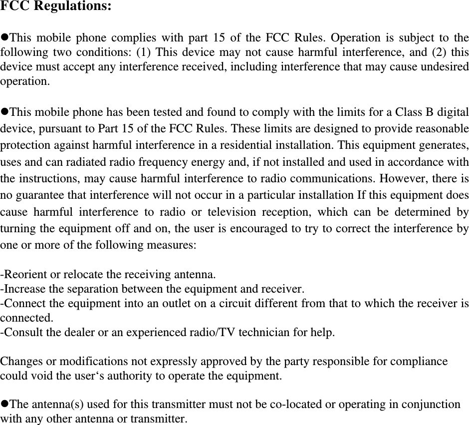 FCC Regulations:  !This mobile phone complies with part 15 of the FCC Rules. Operation is subject to the following two conditions: (1) This device may not cause harmful interference, and (2) this device must accept any interference received, including interference that may cause undesired operation.  !This mobile phone has been tested and found to comply with the limits for a Class B digital device, pursuant to Part 15 of the FCC Rules. These limits are designed to provide reasonable protection against harmful interference in a residential installation. This equipment generates, uses and can radiated radio frequency energy and, if not installed and used in accordance with the instructions, may cause harmful interference to radio communications. However, there is no guarantee that interference will not occur in a particular installation If this equipment does cause  harmful  interference  to  radio  or  television  reception,  which  can  be  determined  by turning the equipment off and on, the user is encouraged to try to correct the interference by one or more of the following measures:  -Reorient or relocate the receiving antenna. -Increase the separation between the equipment and receiver. -Connect the equipment into an outlet on a circuit different from that to which the receiver is connected. -Consult the dealer or an experienced radio/TV technician for help.  Changes or modifications not expressly approved by the party responsible for compliance could void the user‘s authority to operate the equipment.  !The antenna(s) used for this transmitter must not be co-located or operating in conjunction with any other antenna or transmitter. 