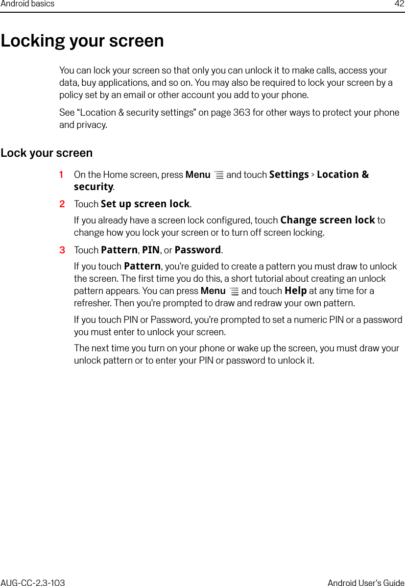 Android basics 42AUG-CC-2.3-103 Android User’s GuideLocking your screenYou can lock your screen so that only you can unlock it to make calls, access your data, buy applications, and so on. You may also be required to lock your screen by a policy set by an email or other account you add to your phone. See “Location &amp; security settings” on page 363 for other ways to protect your phone and privacy.Lock your screen1On the Home screen, press Menu  and touch Settings &gt; Location &amp; security.2Touch Set up screen lock.If you already have a screen lock configured, touch Change screen lock to change how you lock your screen or to turn off screen locking.3Touch Pattern, PIN, or Password.If you touch Pattern, you’re guided to create a pattern you must draw to unlock the screen. The first time you do this, a short tutorial about creating an unlock pattern appears. You can press Menu  and touch Help at any time for a refresher. Then you’re prompted to draw and redraw your own pattern.If you touch PIN or Password, you’re prompted to set a numeric PIN or a password you must enter to unlock your screen.The next time you turn on your phone or wake up the screen, you must draw your unlock pattern or to enter your PIN or password to unlock it.