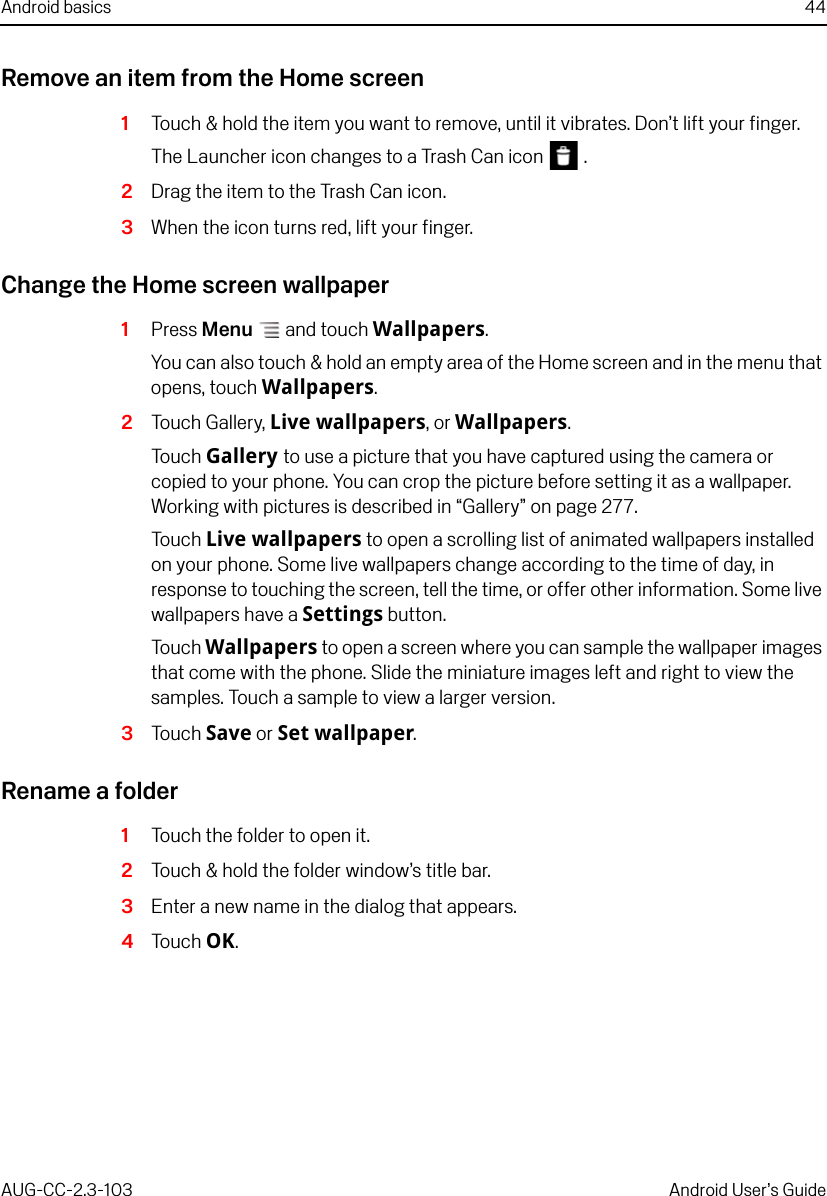 Android basics 44AUG-CC-2.3-103 Android User’s GuideRemove an item from the Home screen1Touch &amp; hold the item you want to remove, until it vibrates. Don’t lift your finger.The Launcher icon changes to a Trash Can icon   .2Drag the item to the Trash Can icon. 3When the icon turns red, lift your finger.Change the Home screen wallpaper1Press Menu  and touch Wallpapers.You can also touch &amp; hold an empty area of the Home screen and in the menu that opens, touch Wallpapers.2Touch Gallery, Live wallpapers, or Wallpapers.Touch Gallery to use a picture that you have captured using the camera or copied to your phone. You can crop the picture before setting it as a wallpaper. Working with pictures is described in “Gallery” on page 277.Touch Live wallpapers to open a scrolling list of animated wallpapers installed on your phone. Some live wallpapers change according to the time of day, in response to touching the screen, tell the time, or offer other information. Some live wallpapers have a Settings button.Touch Wallpapers to open a screen where you can sample the wallpaper images that come with the phone. Slide the miniature images left and right to view the samples. Touch a sample to view a larger version.3Touch Save or Set wallpaper. Rename a folder1Touch the folder to open it.2Touch &amp; hold the folder window’s title bar.3Enter a new name in the dialog that appears.4Touch OK.