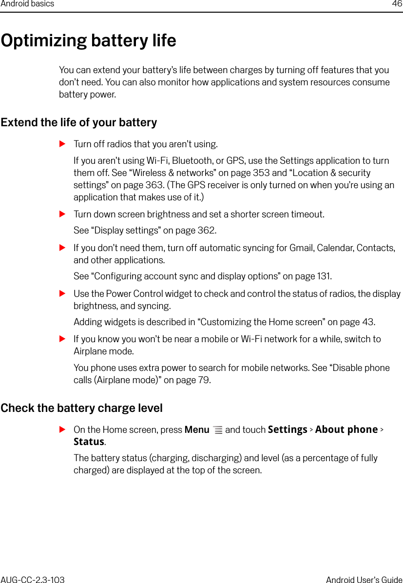 Android basics 46AUG-CC-2.3-103 Android User’s GuideOptimizing battery lifeYou can extend your battery’s life between charges by turning off features that you don’t need. You can also monitor how applications and system resources consume battery power.Extend the life of your batterySTurn off radios that you aren’t using.If you aren’t using Wi-Fi, Bluetooth, or GPS, use the Settings application to turn them off. See “Wireless &amp; networks” on page 353 and “Location &amp; security settings” on page 363. (The GPS receiver is only turned on when you’re using an application that makes use of it.)STurn down screen brightness and set a shorter screen timeout.See “Display settings” on page 362.SIf you don’t need them, turn off automatic syncing for Gmail, Calendar, Contacts, and other applications.See “Configuring account sync and display options” on page 131.SUse the Power Control widget to check and control the status of radios, the display brightness, and syncing.Adding widgets is described in “Customizing the Home screen” on page 43.SIf you know you won’t be near a mobile or Wi-Fi network for a while, switch to Airplane mode.You phone uses extra power to search for mobile networks. See “Disable phone calls (Airplane mode)” on page 79.Check the battery charge levelSOn the Home screen, press Menu  and touch Settings &gt; About phone &gt; Status.The battery status (charging, discharging) and level (as a percentage of fully charged) are displayed at the top of the screen.