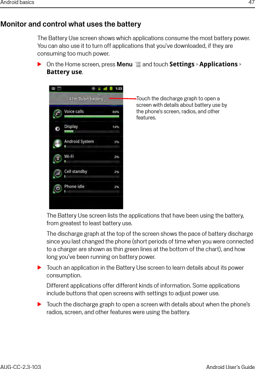 Android basics 47AUG-CC-2.3-103 Android User’s GuideMonitor and control what uses the batteryThe Battery Use screen shows which applications consume the most battery power. You can also use it to turn off applications that you’ve downloaded, if they are consuming too much power.SOn the Home screen, press Menu  and touch Settings &gt; Applications &gt; Battery use.The Battery Use screen lists the applications that have been using the battery, from greatest to least battery use.The discharge graph at the top of the screen shows the pace of battery discharge since you last changed the phone (short periods of time when you were connected to a charger are shown as thin green lines at the bottom of the chart), and how long you’ve been running on battery power.STouch an application in the Battery Use screen to learn details about its power consumption.Different applications offer different kinds of information. Some applications include buttons that open screens with settings to adjust power use.STouch the discharge graph to open a screen with details about when the phone’s radios, screen, and other features were using the battery.Touch the discharge graph to open a screen with details about battery use by the phone’s screen, radios, and other features.